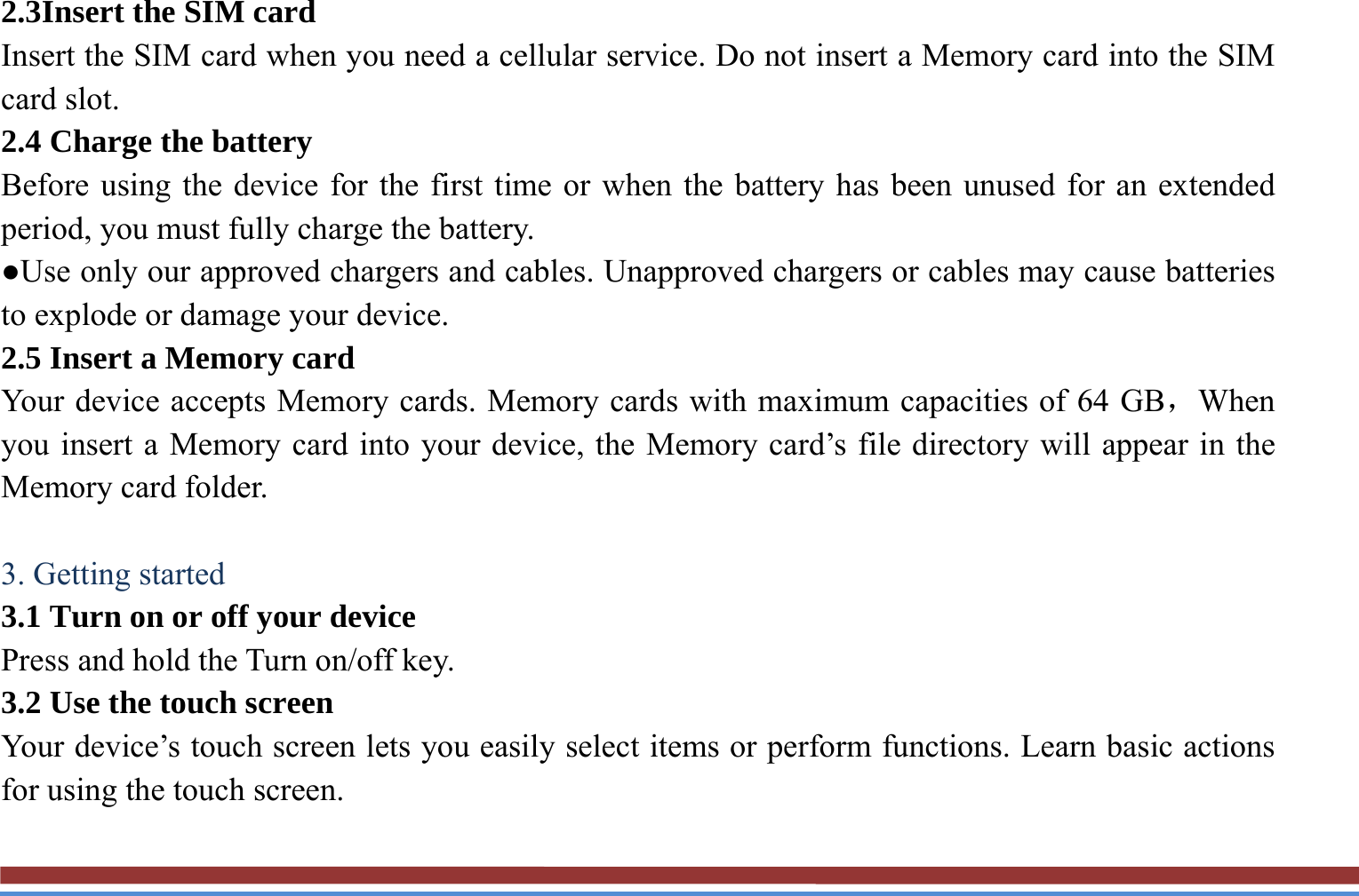 2.3Insert the SIM card   Insert the SIM card when you need a cellular service. Do not insert a Memory card into the SIM card slot. 2.4 Charge the battery   Before using the device for the first time or when the battery has been unused for an extended period, you must fully charge the battery.   ●Use only our approved chargers and cables. Unapproved chargers or cables may cause batteries to explode or damage your device. 2.5 Insert a Memory card   Your device accepts Memory cards. Memory cards with maximum capacities of 64 GB，When you insert a Memory card into your device, the Memory card’s file directory will appear in the Memory card folder.    3. Getting started   3.1 Turn on or off your device   Press and hold the Turn on/off key.   3.2 Use the touch screen   Your device’s touch screen lets you easily select items or perform functions. Learn basic actions for using the touch screen. 