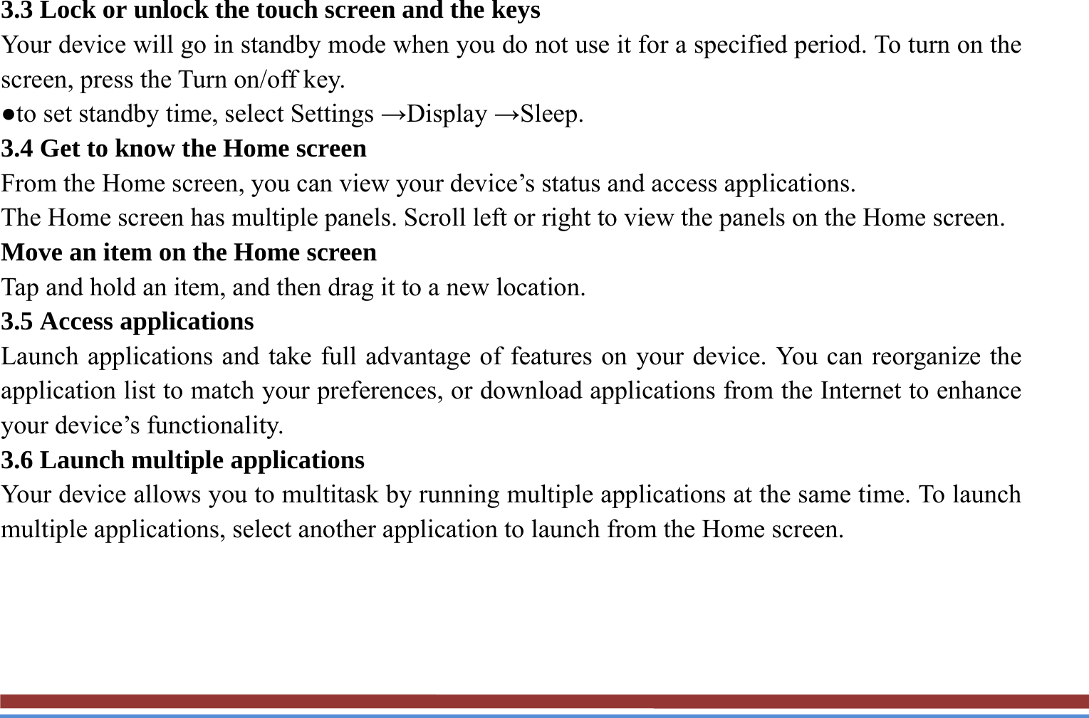 3.3 Lock or unlock the touch screen and the keys   Your device will go in standby mode when you do not use it for a specified period. To turn on the screen, press the Turn on/off key.   ●to set standby time, select Settings →Display →Sleep. 3.4 Get to know the Home screen   From the Home screen, you can view your device’s status and access applications.   The Home screen has multiple panels. Scroll left or right to view the panels on the Home screen.   Move an item on the Home screen   Tap and hold an item, and then drag it to a new location.   3.5 Access applications   Launch applications and take full advantage of features on your device. You can reorganize the application list to match your preferences, or download applications from the Internet to enhance your device’s functionality.   3.6 Launch multiple applications   Your device allows you to multitask by running multiple applications at the same time. To launch multiple applications, select another application to launch from the Home screen.    