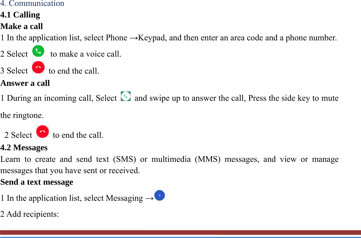 4. Communication   4.1 Calling   Make a call   1 In the application list, select Phone →Keypad, and then enter an area code and a phone number. 2 Select   to make a voice call. 3 Select    to end the call.   Answer a call  1 During an incoming call, Select    and swipe up to answer the call, Press the side key to mute the ringtone.    2 Select    to end the call.   4.2 Messages   Learn to create and send text (SMS) or multimedia (MMS) messages, and view or manage messages that you have sent or received. Send a text message   1 In the application list, select Messaging → 2 Add recipients:   