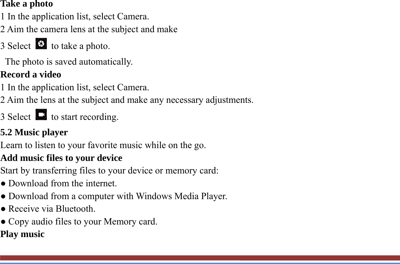 Take a photo   1 In the application list, select Camera.   2 Aim the camera lens at the subject and make   3 Select    to take a photo.   The photo is saved automatically.   Record a video   1 In the application list, select Camera.   2 Aim the lens at the subject and make any necessary adjustments.   3 Select   to start recording.  5.2 Music player   Learn to listen to your favorite music while on the go.   Add music files to your device   Start by transferring files to your device or memory card:   ● Download from the internet.   ● Download from a computer with Windows Media Player.   ● Receive via Bluetooth.   ● Copy audio files to your Memory card.   Play music   
