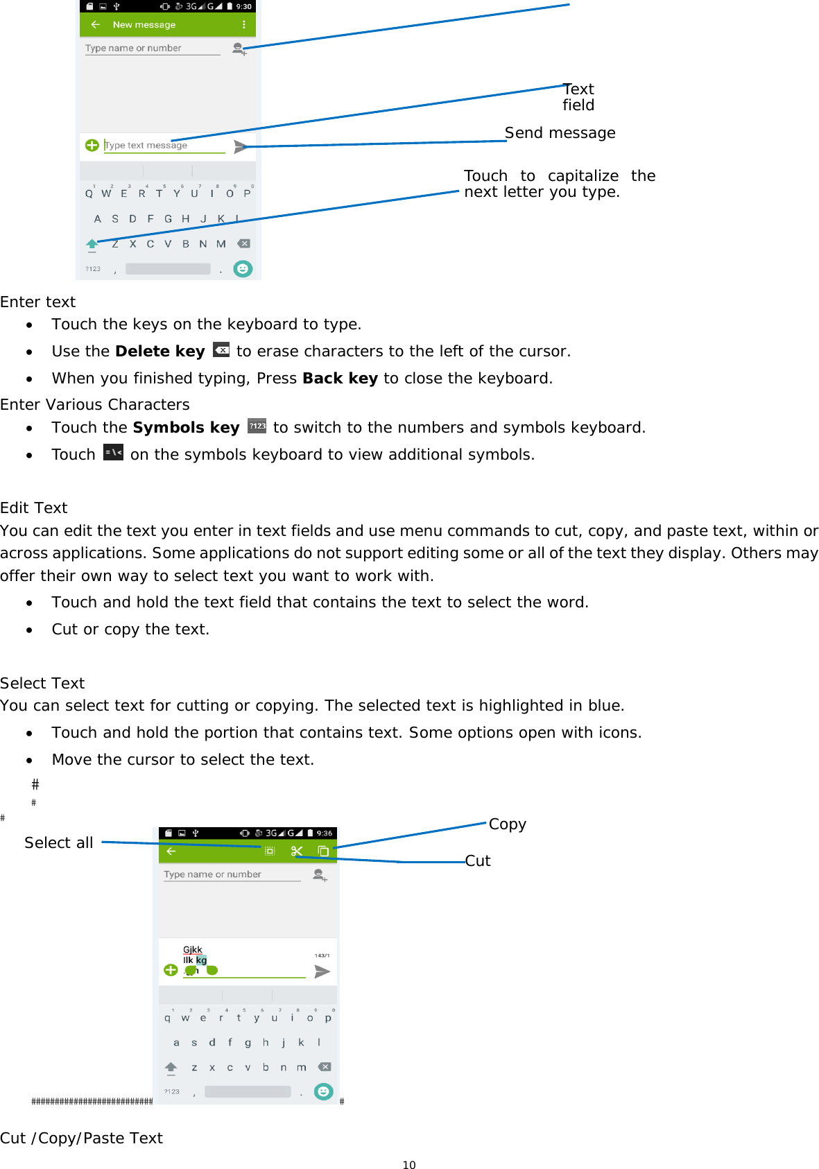 10                 Enter text  Touch the keys on the keyboard to type.  Use the Delete key  to erase characters to the left of the cursor.  When you finished typing, Press Back key to close the keyboard. Enter Various Characters  Touch the Symbols key  to switch to the numbers and symbols keyboard.  Touch   on the symbols keyboard to view additional symbols.  Edit Text You can edit the text you enter in text fields and use menu commands to cut, copy, and paste text, within or across applications. Some applications do not support editing some or all of the text they display. Others may offer their own way to select text you want to work with.  Touch and hold the text field that contains the text to select the word.  Cut or copy the text.  Select Text You can select text for cutting or copying. The selected text is highlighted in blue.  Touch and hold the portion that contains text. Some options open with icons.  Move the cursor to select the text.  Cut /Copy/Paste Text Text field Send message Copy Select all   Cut Touch to capitalize the next letter you type.  