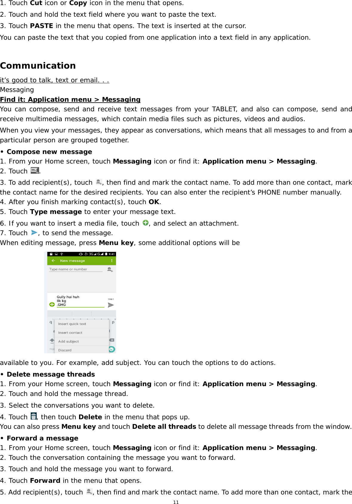 11 1. Touch Cut icon or Copy icon in the menu that opens. 2. Touch and hold the text field where you want to paste the text.  3. Touch PASTE in the menu that opens. The text is inserted at the cursor.  You can paste the text that you copied from one application into a text field in any application.  Communication it’s good to talk, text or email. . . Messaging Find it: Application menu &gt; Messaging You can compose, send and receive text messages from your TABLET, and also can compose, send and receive multimedia messages, which contain media files such as pictures, videos and audios.   When you view your messages, they appear as conversations, which means that all messages to and from a particular person are grouped together. • Compose new message 1. From your Home screen, touch Messaging icon or find it: Application menu &gt; Messaging. 2. Touch  . 3. To add recipient(s), touch  , then find and mark the contact name. To add more than one contact, mark the contact name for the desired recipients. You can also enter the recipient’s PHONE number manually. 4. After you finish marking contact(s), touch OK. 5. Touch Type message to enter your message text. 6. If you want to insert a media file, touch  , and select an attachment. 7. Touch  , to send the message. When editing message, press Menu key, some additional options will be                       available to you. For example, add subject. You can touch the options to do actions. • Delete message threads 1. From your Home screen, touch Messaging icon or find it: Application menu &gt; Messaging. 2. Touch and hold the message thread. 3. Select the conversations you want to delete. 4. Touch  , then touch Delete in the menu that pops up. You can also press Menu key and touch Delete all threads to delete all message threads from the window. • Forward a message 1. From your Home screen, touch Messaging icon or find it: Application menu &gt; Messaging. 2. Touch the conversation containing the message you want to forward. 3. Touch and hold the message you want to forward. 4. Touch Forward in the menu that opens. 5. Add recipient(s), touch  , then find and mark the contact name. To add more than one contact, mark the 