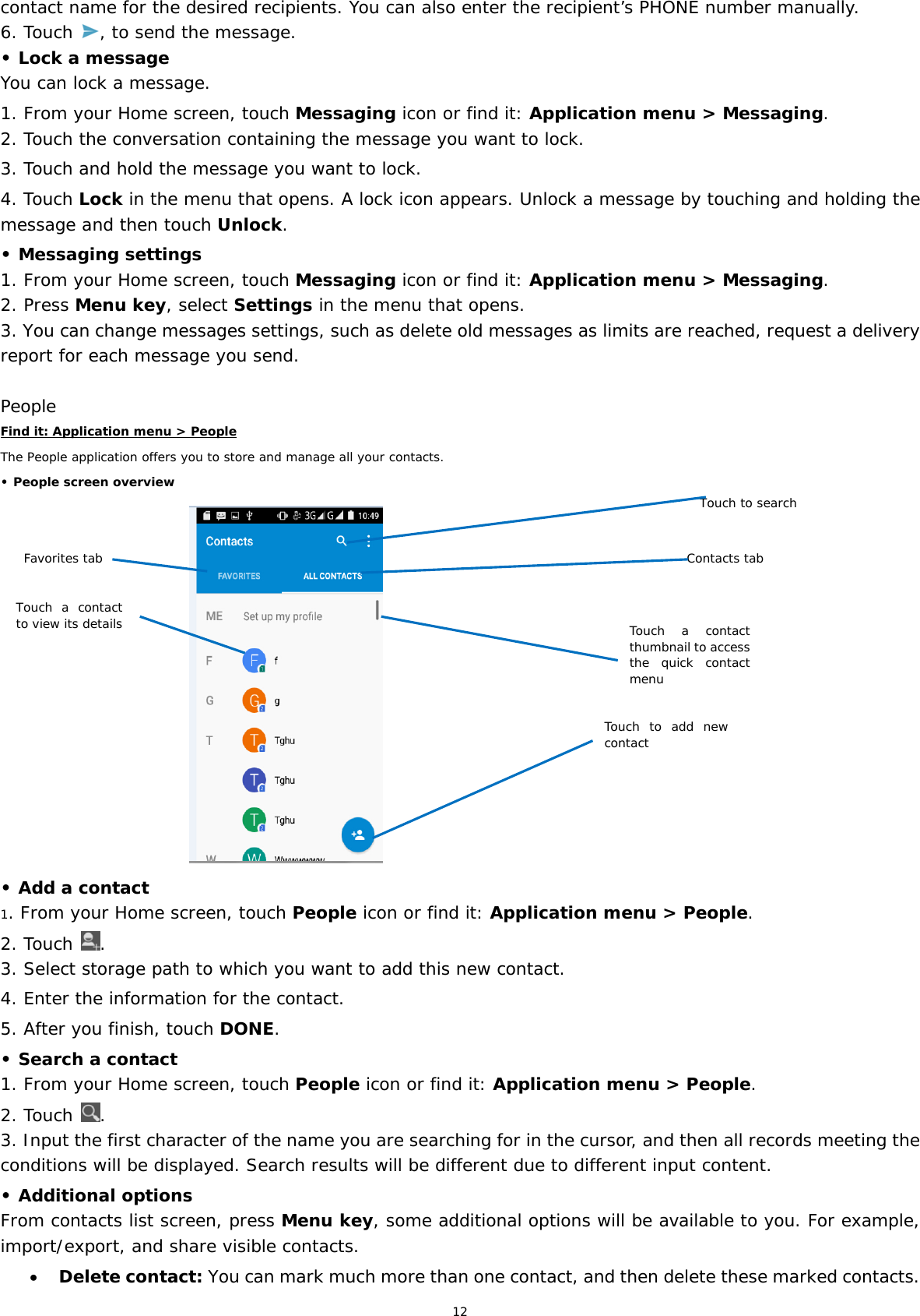 12 contact name for the desired recipients. You can also enter the recipient’s PHONE number manually. 6. Touch  , to send the message. • Lock a message You can lock a message.  1. From your Home screen, touch Messaging icon or find it: Application menu &gt; Messaging. 2. Touch the conversation containing the message you want to lock. 3. Touch and hold the message you want to lock. 4. Touch Lock in the menu that opens. A lock icon appears. Unlock a message by touching and holding the message and then touch Unlock. • Messaging settings 1. From your Home screen, touch Messaging icon or find it: Application menu &gt; Messaging. 2. Press Menu key, select Settings in the menu that opens.  3. You can change messages settings, such as delete old messages as limits are reached, request a delivery report for each message you send.  People Find it: Application menu &gt; People The People application offers you to store and manage all your contacts.  • People screen overview                                  • Add a contact 1. From your Home screen, touch People icon or find it: Application menu &gt; People.  2. Touch  . 3. Select storage path to which you want to add this new contact. 4. Enter the information for the contact. 5. After you finish, touch DONE. • Search a contact 1. From your Home screen, touch People icon or find it: Application menu &gt; People.  2. Touch  . 3. Input the first character of the name you are searching for in the cursor, and then all records meeting the conditions will be displayed. Search results will be different due to different input content. • Additional options From contacts list screen, press Menu key, some additional options will be available to you. For example, import/export, and share visible contacts.  Delete contact: You can mark much more than one contact, and then delete these marked contacts. Favorites tab Contacts tab Touch a contact to view its detailsTouch a contact thumbnail to access the quick contact menuTouch to searchTouch to add new contact