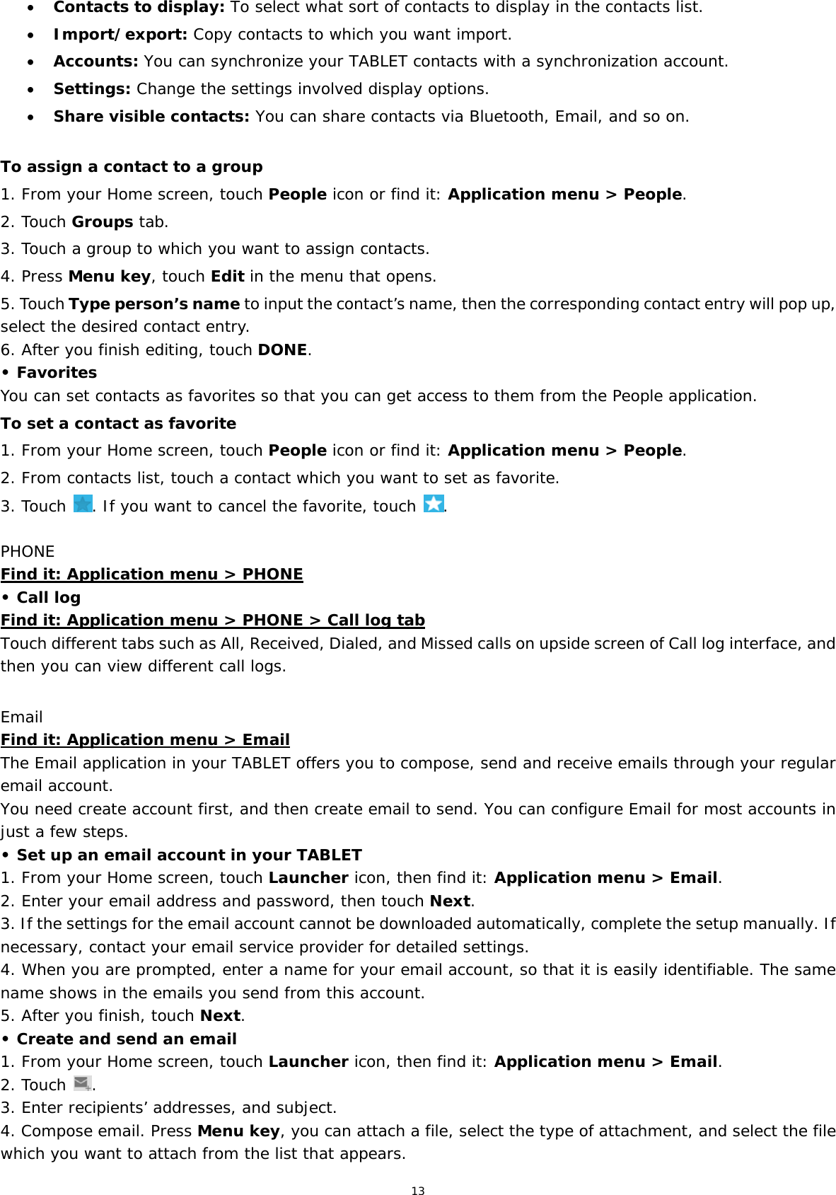 13  Contacts to display: To select what sort of contacts to display in the contacts list.  Import/export: Copy contacts to which you want import.  Accounts: You can synchronize your TABLET contacts with a synchronization account.  Settings: Change the settings involved display options.  Share visible contacts: You can share contacts via Bluetooth, Email, and so on.  To assign a contact to a group 1. From your Home screen, touch People icon or find it: Application menu &gt; People.  2. Touch Groups tab. 3. Touch a group to which you want to assign contacts. 4. Press Menu key, touch Edit in the menu that opens. 5. Touch Type person’s name to input the contact’s name, then the corresponding contact entry will pop up, select the desired contact entry. 6. After you finish editing, touch DONE. • Favorites You can set contacts as favorites so that you can get access to them from the People application.  To set a contact as favorite 1. From your Home screen, touch People icon or find it: Application menu &gt; People.  2. From contacts list, touch a contact which you want to set as favorite. 3. Touch  . If you want to cancel the favorite, touch  . PHONE Find it: Application menu &gt; PHONE • Call log Find it: Application menu &gt; PHONE &gt; Call log tab Touch different tabs such as All, Received, Dialed, and Missed calls on upside screen of Call log interface, and then you can view different call logs.  Email Find it: Application menu &gt; Email The Email application in your TABLET offers you to compose, send and receive emails through your regular email account. You need create account first, and then create email to send. You can configure Email for most accounts in just a few steps. • Set up an email account in your TABLET 1. From your Home screen, touch Launcher icon, then find it: Application menu &gt; Email.  2. Enter your email address and password, then touch Next. 3. If the settings for the email account cannot be downloaded automatically, complete the setup manually. If necessary, contact your email service provider for detailed settings. 4. When you are prompted, enter a name for your email account, so that it is easily identifiable. The same name shows in the emails you send from this account. 5. After you finish, touch Next. • Create and send an email 1. From your Home screen, touch Launcher icon, then find it: Application menu &gt; Email.  2. Touch  . 3. Enter recipients’ addresses, and subject. 4. Compose email. Press Menu key, you can attach a file, select the type of attachment, and select the file which you want to attach from the list that appears. 