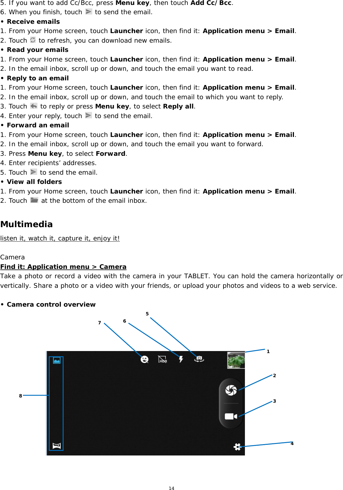 14 5. If you want to add Cc/Bcc, press Menu key, then touch Add Cc/Bcc. 6. When you finish, touch   to send the email. • Receive emails 1. From your Home screen, touch Launcher icon, then find it: Application menu &gt; Email.  2. Touch   to refresh, you can download new emails. • Read your emails 1. From your Home screen, touch Launcher icon, then find it: Application menu &gt; Email.  2. In the email inbox, scroll up or down, and touch the email you want to read. • Reply to an email 1. From your Home screen, touch Launcher icon, then find it: Application menu &gt; Email.  2. In the email inbox, scroll up or down, and touch the email to which you want to reply. 3. Touch   to reply or press Menu key, to select Reply all. 4. Enter your reply, touch   to send the email. • Forward an email 1. From your Home screen, touch Launcher icon, then find it: Application menu &gt; Email.  2. In the email inbox, scroll up or down, and touch the email you want to forward. 3. Press Menu key, to select Forward. 4. Enter recipients’ addresses. 5. Touch   to send the email. • View all folders 1. From your Home screen, touch Launcher icon, then find it: Application menu &gt; Email.  2. Touch   at the bottom of the email inbox.  Multimedia listen it, watch it, capture it, enjoy it!  Camera Find it: Application menu &gt; Camera Take a photo or record a video with the camera in your TABLET. You can hold the camera horizontally or vertically. Share a photo or a video with your friends, or upload your photos and videos to a web service.  • Camera control overview                             1 8 2 3 5 6 7 4 