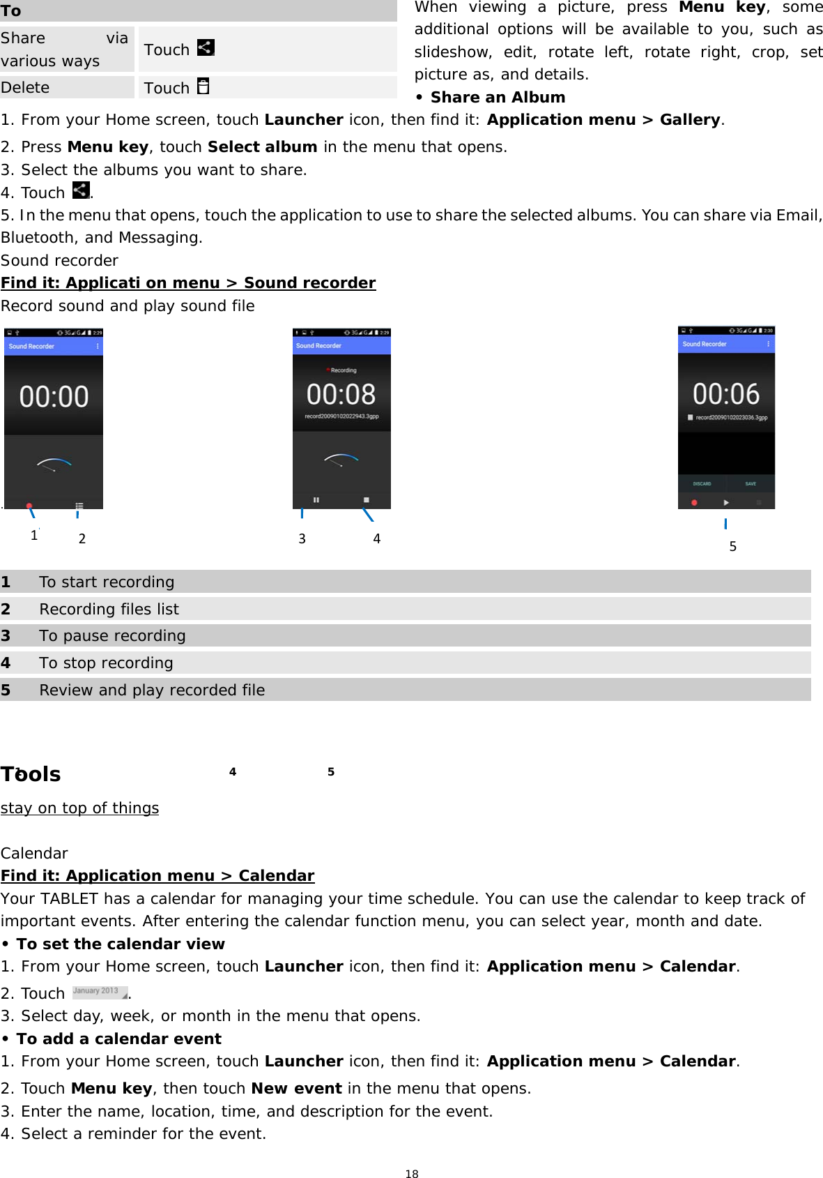 18 When viewing a picture, press Menu key, some additional options will be available to you, such as slideshow, edit, rotate left, rotate right, crop, set picture as, and details.  • Share an Album 1. From your Home screen, touch Launcher icon, then find it: Application menu &gt; Gallery.  2. Press Menu key, touch Select album in the menu that opens. 3. Select the albums you want to share. 4. Touch  . 5. In the menu that opens, touch the application to use to share the selected albums. You can share via Email, Bluetooth, and Messaging. Sound recorder Find it: Applicati on menu &gt; Sound recorder Record sound and play sound file .                                                                                             1  To start recording 2 Recording files list 3  To pause recording 4 To stop recording 5  Review and play recorded file   Tools stay on top of things  Calendar Find it: Application menu &gt; Calendar Your TABLET has a calendar for managing your time schedule. You can use the calendar to keep track of important events. After entering the calendar function menu, you can select year, month and date.  • To set the calendar view 1. From your Home screen, touch Launcher icon, then find it: Application menu &gt; Calendar.  2. Touch  . 3. Select day, week, or month in the menu that opens. • To add a calendar event 1. From your Home screen, touch Launcher icon, then find it: Application menu &gt; Calendar.  2. Touch Menu key, then touch New event in the menu that opens. 3. Enter the name, location, time, and description for the event. 4. Select a reminder for the event. ToShare via various ways   Touch   Delete  Touch   1  5 4 41253