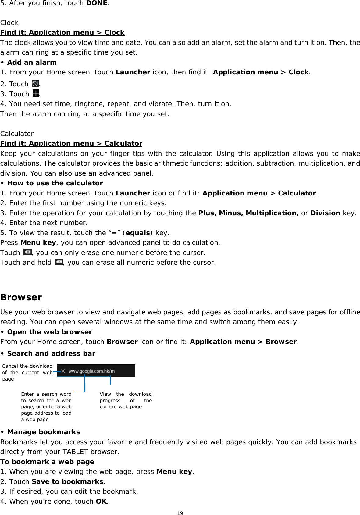 19 5. After you finish, touch DONE.  Clock Find it: Application menu &gt; Clock The clock allows you to view time and date. You can also add an alarm, set the alarm and turn it on. Then, the alarm can ring at a specific time you set.  • Add an alarm 1. From your Home screen, touch Launcher icon, then find it: Application menu &gt; Clock.  2. Touch  . 3. Touch  . 4. You need set time, ringtone, repeat, and vibrate. Then, turn it on.  Then the alarm can ring at a specific time you set.  Calculator Find it: Application menu &gt; Calculator Keep your calculations on your finger tips with the calculator. Using this application allows you to make calculations. The calculator provides the basic arithmetic functions; addition, subtraction, multiplication, and division. You can also use an advanced panel. • How to use the calculator 1. From your Home screen, touch Launcher icon or find it: Application menu &gt; Calculator. 2. Enter the first number using the numeric keys. 3. Enter the operation for your calculation by touching the Plus, Minus, Multiplication, or Division key. 4. Enter the next number. 5. To view the result, touch the “=” (equals) key. Press Menu key, you can open advanced panel to do calculation. Touch  , you can only erase one numeric before the cursor. Touch and hold  , you can erase all numeric before the cursor.   Browser Use your web browser to view and navigate web pages, add pages as bookmarks, and save pages for offline reading. You can open several windows at the same time and switch among them easily.  • Open the web browser From your Home screen, touch Browser icon or find it: Application menu &gt; Browser.  • Search and address bar      • Manage bookmarks Bookmarks let you access your favorite and frequently visited web pages quickly. You can add bookmarks directly from your TABLET browser.  To bookmark a web page 1. When you are viewing the web page, press Menu key. 2. Touch Save to bookmarks.  3. If desired, you can edit the bookmark. 4. When you’re done, touch OK. Cancel the download of the current web pageEnter a search word to search for a web page, or enter a web page address to load a web pageView the download progress of the current web page