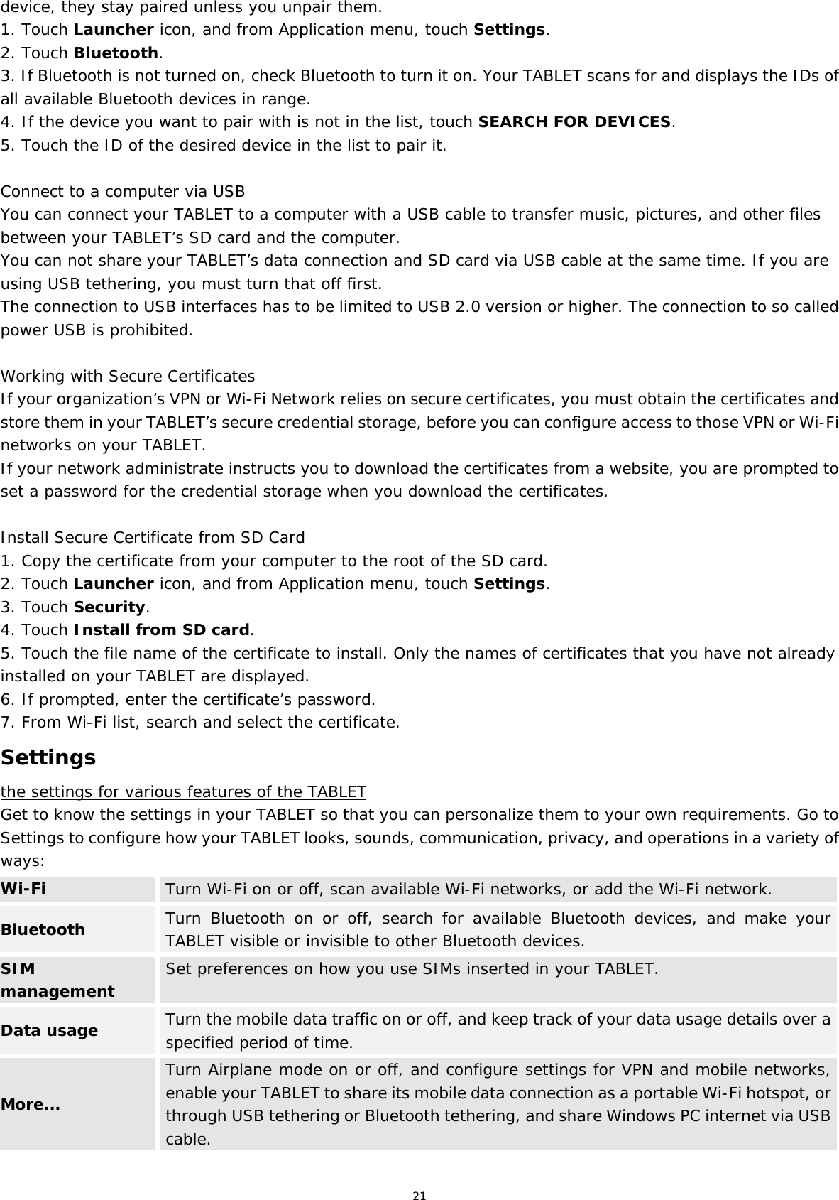 21 device, they stay paired unless you unpair them. 1. Touch Launcher icon, and from Application menu, touch Settings. 2. Touch Bluetooth. 3. If Bluetooth is not turned on, check Bluetooth to turn it on. Your TABLET scans for and displays the IDs of all available Bluetooth devices in range. 4. If the device you want to pair with is not in the list, touch SEARCH FOR DEVICES. 5. Touch the ID of the desired device in the list to pair it.  Connect to a computer via USB You can connect your TABLET to a computer with a USB cable to transfer music, pictures, and other files between your TABLET’s SD card and the computer. You can not share your TABLET’s data connection and SD card via USB cable at the same time. If you are using USB tethering, you must turn that off first. The connection to USB interfaces has to be limited to USB 2.0 version or higher. The connection to so called power USB is prohibited.  Working with Secure Certificates If your organization’s VPN or Wi-Fi Network relies on secure certificates, you must obtain the certificates and store them in your TABLET’s secure credential storage, before you can configure access to those VPN or Wi-Fi networks on your TABLET. If your network administrate instructs you to download the certificates from a website, you are prompted to set a password for the credential storage when you download the certificates.  Install Secure Certificate from SD Card 1. Copy the certificate from your computer to the root of the SD card. 2. Touch Launcher icon, and from Application menu, touch Settings. 3. Touch Security. 4. Touch Install from SD card. 5. Touch the file name of the certificate to install. Only the names of certificates that you have not already installed on your TABLET are displayed. 6. If prompted, enter the certificate’s password. 7. From Wi-Fi list, search and select the certificate. Settings the settings for various features of the TABLET Get to know the settings in your TABLET so that you can personalize them to your own requirements. Go to Settings to configure how your TABLET looks, sounds, communication, privacy, and operations in a variety of ways: Wi-Fi  Turn Wi-Fi on or off, scan available Wi-Fi networks, or add the Wi-Fi network. Bluetooth  Turn Bluetooth on or off, search for available Bluetooth devices, and make your TABLET visible or invisible to other Bluetooth devices. SIM management  Set preferences on how you use SIMs inserted in your TABLET. Data usage  Turn the mobile data traffic on or off, and keep track of your data usage details over a specified period of time. More... Turn Airplane mode on or off, and configure settings for VPN and mobile networks, enable your TABLET to share its mobile data connection as a portable Wi-Fi hotspot, or through USB tethering or Bluetooth tethering, and share Windows PC internet via USB cable. 