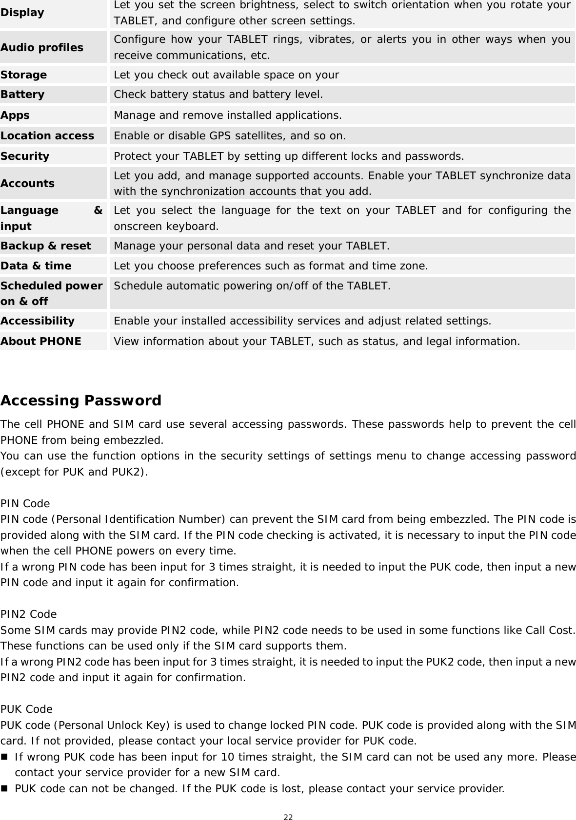 22 Display  Let you set the screen brightness, select to switch orientation when you rotate your TABLET, and configure other screen settings. Audio profiles  Configure how your TABLET rings, vibrates, or alerts you in other ways when you receive communications, etc. Storage  Let you check out available space on your  Battery  Check battery status and battery level. Apps  Manage and remove installed applications. Location access Enable or disable GPS satellites, and so on. Security  Protect your TABLET by setting up different locks and passwords. Accounts  Let you add, and manage supported accounts. Enable your TABLET synchronize data with the synchronization accounts that you add. Language &amp; inputLet you select the language for the text on your TABLET and for configuring the onscreen keyboard.Backup &amp; reset  Manage your personal data and reset your TABLET. Data &amp; time  Let you choose preferences such as format and time zone. Scheduled power on &amp; offSchedule automatic powering on/off of the TABLET.Accessibility  Enable your installed accessibility services and adjust related settings. About PHONE  View information about your TABLET, such as status, and legal information.   Accessing Password The cell PHONE and SIM card use several accessing passwords. These passwords help to prevent the cell PHONE from being embezzled. You can use the function options in the security settings of settings menu to change accessing password (except for PUK and PUK2).   PIN Code PIN code (Personal Identification Number) can prevent the SIM card from being embezzled. The PIN code is provided along with the SIM card. If the PIN code checking is activated, it is necessary to input the PIN code when the cell PHONE powers on every time. If a wrong PIN code has been input for 3 times straight, it is needed to input the PUK code, then input a new PIN code and input it again for confirmation.  PIN2 Code Some SIM cards may provide PIN2 code, while PIN2 code needs to be used in some functions like Call Cost. These functions can be used only if the SIM card supports them.  If a wrong PIN2 code has been input for 3 times straight, it is needed to input the PUK2 code, then input a new PIN2 code and input it again for confirmation.  PUK Code PUK code (Personal Unlock Key) is used to change locked PIN code. PUK code is provided along with the SIM card. If not provided, please contact your local service provider for PUK code.  If wrong PUK code has been input for 10 times straight, the SIM card can not be used any more. Please contact your service provider for a new SIM card.  PUK code can not be changed. If the PUK code is lost, please contact your service provider. 