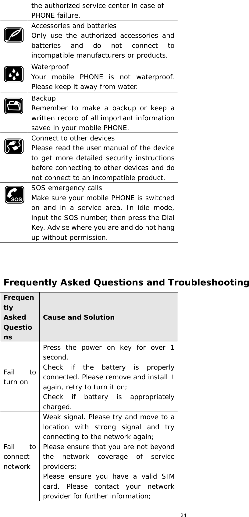 24 the authorized service center in case of PHONE failure.  Accessories and batteries Only use the authorized accessories and batteries and do not connect to incompatible manufacturers or products.  Waterproof Your mobile PHONE is not waterproof. Please keep it away from water.  Backup Remember to make a backup or keep a written record of all important information saved in your mobile PHONE.  Connect to other devices Please read the user manual of the device to get more detailed security instructions before connecting to other devices and do not connect to an incompatible product.  SOS emergency calls Make sure your mobile PHONE is switched on and in a service area. In idle mode, input the SOS number, then press the Dial Key. Advise where you are and do not hang up without permission.    Frequently Asked Questions and Troubleshooting Frequently Asked Questions Cause and Solution Fail to turn on Press the power on key for over 1 second. Check if the battery is properly connected. Please remove and install it again, retry to turn it on; Check if battery is appropriately charged. Fail to connect network Weak signal. Please try and move to a location with strong signal and try connecting to the network again; Please ensure that you are not beyond the network coverage of service providers; Please ensure you have a valid SIM card. Please contact your network provider for further information; 