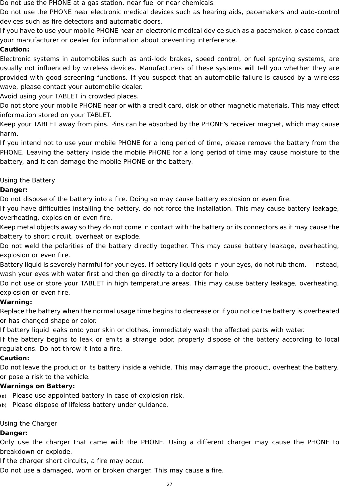 27 Do not use the PHONE at a gas station, near fuel or near chemicals. Do not use the PHONE near electronic medical devices such as hearing aids, pacemakers and auto-control devices such as fire detectors and automatic doors.  If you have to use your mobile PHONE near an electronic medical device such as a pacemaker, please contact your manufacturer or dealer for information about preventing interference. Caution: Electronic systems in automobiles such as anti-lock brakes, speed control, or fuel spraying systems, are usually not influenced by wireless devices. Manufacturers of these systems will tell you whether they are provided with good screening functions. If you suspect that an automobile failure is caused by a wireless wave, please contact your automobile dealer. Avoid using your TABLET in crowded places. Do not store your mobile PHONE near or with a credit card, disk or other magnetic materials. This may effect information stored on your TABLET. Keep your TABLET away from pins. Pins can be absorbed by the PHONE’s receiver magnet, which may cause harm. If you intend not to use your mobile PHONE for a long period of time, please remove the battery from the PHONE. Leaving the battery inside the mobile PHONE for a long period of time may cause moisture to the battery, and it can damage the mobile PHONE or the battery. Using the Battery Danger: Do not dispose of the battery into a fire. Doing so may cause battery explosion or even fire. If you have difficulties installing the battery, do not force the installation. This may cause battery leakage, overheating, explosion or even fire. Keep metal objects away so they do not come in contact with the battery or its connectors as it may cause the battery to short circuit, overheat or explode.  Do not weld the polarities of the battery directly together. This may cause battery leakage, overheating, explosion or even fire. Battery liquid is severely harmful for your eyes. If battery liquid gets in your eyes, do not rub them.    Instead, wash your eyes with water first and then go directly to a doctor for help. Do not use or store your TABLET in high temperature areas. This may cause battery leakage, overheating, explosion or even fire. Warning: Replace the battery when the normal usage time begins to decrease or if you notice the battery is overheated or has changed shape or color.  If battery liquid leaks onto your skin or clothes, immediately wash the affected parts with water.  If the battery begins to leak or emits a strange odor, properly dispose of the battery according to local regulations. Do not throw it into a fire.  Caution: Do not leave the product or its battery inside a vehicle. This may damage the product, overheat the battery, or pose a risk to the vehicle. Warnings on Battery: (a) Please use appointed battery in case of explosion risk. (b) Please dispose of lifeless battery under guidance. Using the Charger Danger: Only use the charger that came with the PHONE. Using a different charger may cause the PHONE to breakdown or explode.  If the charger short circuits, a fire may occur.  Do not use a damaged, worn or broken charger. This may cause a fire.  