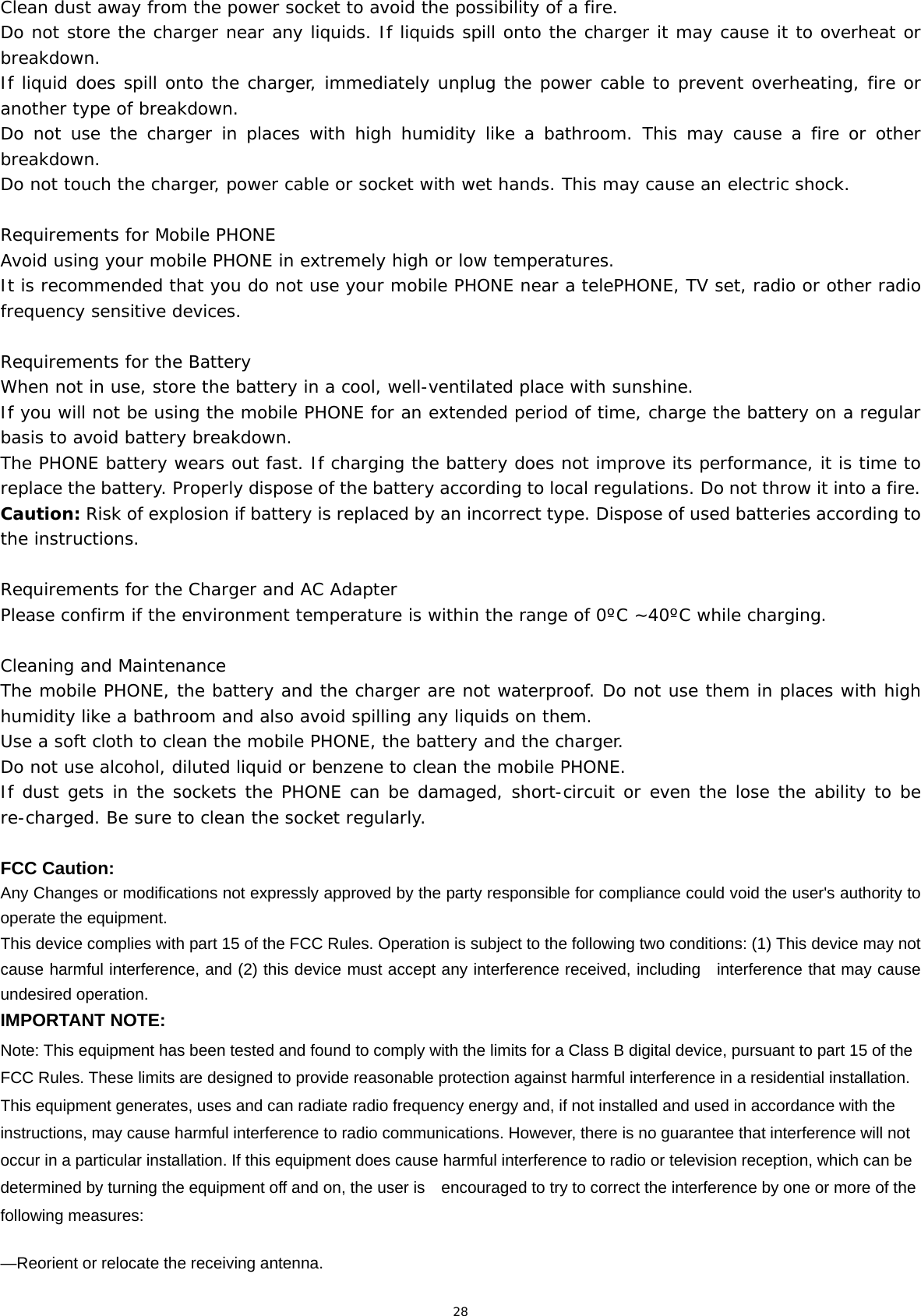 28 Clean dust away from the power socket to avoid the possibility of a fire. Do not store the charger near any liquids. If liquids spill onto the charger it may cause it to overheat or breakdown. If liquid does spill onto the charger, immediately unplug the power cable to prevent overheating, fire or another type of breakdown. Do not use the charger in places with high humidity like a bathroom. This may cause a fire or other breakdown. Do not touch the charger, power cable or socket with wet hands. This may cause an electric shock. Requirements for Mobile PHONE Avoid using your mobile PHONE in extremely high or low temperatures.  It is recommended that you do not use your mobile PHONE near a telePHONE, TV set, radio or other radio frequency sensitive devices. Requirements for the Battery When not in use, store the battery in a cool, well-ventilated place with sunshine. If you will not be using the mobile PHONE for an extended period of time, charge the battery on a regular basis to avoid battery breakdown. The PHONE battery wears out fast. If charging the battery does not improve its performance, it is time to replace the battery. Properly dispose of the battery according to local regulations. Do not throw it into a fire. Caution: Risk of explosion if battery is replaced by an incorrect type. Dispose of used batteries according to the instructions. Requirements for the Charger and AC Adapter Please confirm if the environment temperature is within the range of 0ºC ~40ºC while charging. Cleaning and Maintenance The mobile PHONE, the battery and the charger are not waterproof. Do not use them in places with high humidity like a bathroom and also avoid spilling any liquids on them. Use a soft cloth to clean the mobile PHONE, the battery and the charger. Do not use alcohol, diluted liquid or benzene to clean the mobile PHONE. If dust gets in the sockets the PHONE can be damaged, short-circuit or even the lose the ability to be re-charged. Be sure to clean the socket regularly.  FCC Caution: Any Changes or modifications not expressly approved by the party responsible for compliance could void the user&apos;s authority to operate the equipment. This device complies with part 15 of the FCC Rules. Operation is subject to the following two conditions: (1) This device may not cause harmful interference, and (2) this device must accept any interference received, including    interference that may cause undesired operation. IMPORTANT NOTE: Note: This equipment has been tested and found to comply with the limits for a Class B digital device, pursuant to part 15 of the FCC Rules. These limits are designed to provide reasonable protection against harmful interference in a residential installation. This equipment generates, uses and can radiate radio frequency energy and, if not installed and used in accordance with the instructions, may cause harmful interference to radio communications. However, there is no guarantee that interference will not occur in a particular installation. If this equipment does cause harmful interference to radio or television reception, which can be determined by turning the equipment off and on, the user is    encouraged to try to correct the interference by one or more of the following measures:     —Reorient or relocate the receiving antenna.     