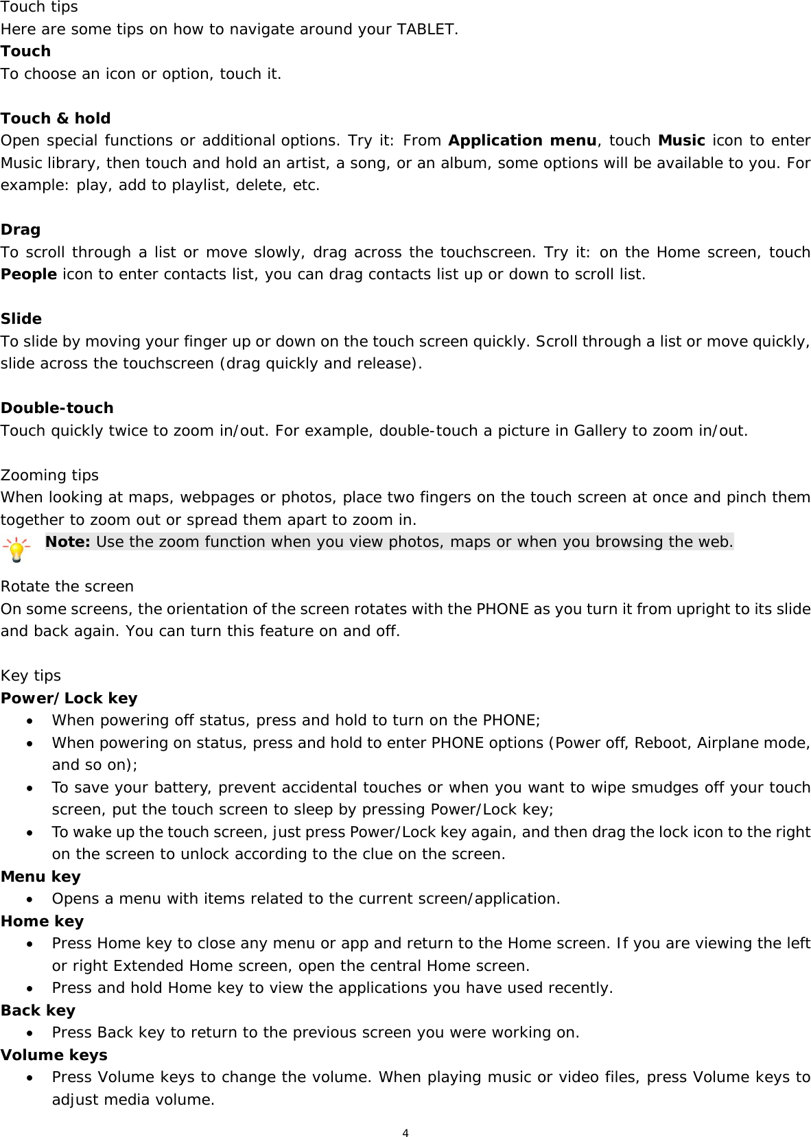 4  Touch tips Here are some tips on how to navigate around your TABLET. Touch To choose an icon or option, touch it.  Touch &amp; hold Open special functions or additional options. Try it: From Application menu, touch Music icon to enter Music library, then touch and hold an artist, a song, or an album, some options will be available to you. For example: play, add to playlist, delete, etc.  Drag To scroll through a list or move slowly, drag across the touchscreen. Try it: on the Home screen, touch People icon to enter contacts list, you can drag contacts list up or down to scroll list.  Slide To slide by moving your finger up or down on the touch screen quickly. Scroll through a list or move quickly, slide across the touchscreen (drag quickly and release).  Double-touch Touch quickly twice to zoom in/out. For example, double-touch a picture in Gallery to zoom in/out.   Zooming tips When looking at maps, webpages or photos, place two fingers on the touch screen at once and pinch them together to zoom out or spread them apart to zoom in. Note: Use the zoom function when you view photos, maps or when you browsing the web.  Rotate the screen On some screens, the orientation of the screen rotates with the PHONE as you turn it from upright to its slide and back again. You can turn this feature on and off.  Key tips Power/Lock key   When powering off status, press and hold to turn on the PHONE;   When powering on status, press and hold to enter PHONE options (Power off, Reboot, Airplane mode, and so on);  To save your battery, prevent accidental touches or when you want to wipe smudges off your touch screen, put the touch screen to sleep by pressing Power/Lock key;  To wake up the touch screen, just press Power/Lock key again, and then drag the lock icon to the right on the screen to unlock according to the clue on the screen. Menu key  Opens a menu with items related to the current screen/application. Home key  Press Home key to close any menu or app and return to the Home screen. If you are viewing the left or right Extended Home screen, open the central Home screen.  Press and hold Home key to view the applications you have used recently. Back key  Press Back key to return to the previous screen you were working on. Volume keys  Press Volume keys to change the volume. When playing music or video files, press Volume keys to adjust media volume. 