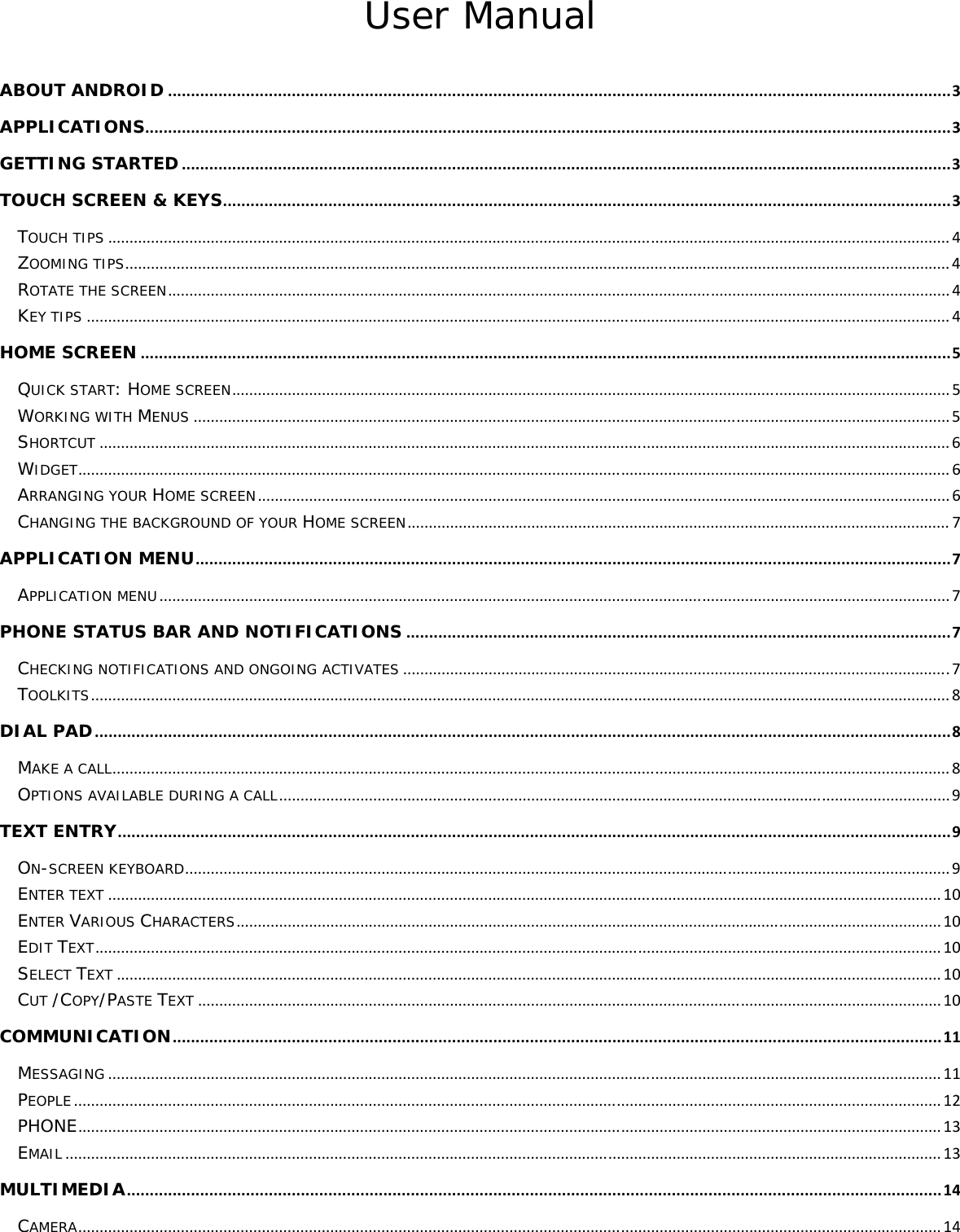 User Manual ABOUT ANDROID...........................................................................................................................................................................3APPLICATIONS................................................................................................................................................................................3GETTING STARTED........................................................................................................................................................................3TOUCH SCREEN &amp; KEYS...............................................................................................................................................................3TOUCH TIPS.....................................................................................................................................................................................................4ZOOMING TIPS.................................................................................................................................................................................................4ROTATE THE SCREEN.......................................................................................................................................................................................4KEY TIPS..........................................................................................................................................................................................................4HOME SCREEN.................................................................................................................................................................................5QUICK START: HOME SCREEN........................................................................................................................................................................5WORKING WITH MENUS.................................................................................................................................................................................5SHORTCUT.......................................................................................................................................................................................................6WIDGET............................................................................................................................................................................................................6ARRANGING YOUR HOME SCREEN..................................................................................................................................................................6CHANGING THE BACKGROUND OF YOUR HOME SCREEN...............................................................................................................................7APPLICATION MENU.....................................................................................................................................................................7APPLICATION MENU.........................................................................................................................................................................................7PHONE STATUS BAR AND NOTIFICATIONS.......................................................................................................................7CHECKING NOTIFICATIONS AND ONGOING ACTIVATES................................................................................................................................7TOOLKITS.........................................................................................................................................................................................................8DIAL PAD...........................................................................................................................................................................................8MAKE A CALL....................................................................................................................................................................................................8OPTIONS AVAILABLE DURING A CALL.............................................................................................................................................................9TEXT ENTRY......................................................................................................................................................................................9ON-SCREEN KEYBOARD...................................................................................................................................................................................9ENTER TEXT...................................................................................................................................................................................................10ENTER VARIOUS CHARACTERS.....................................................................................................................................................................10EDIT TEXT......................................................................................................................................................................................................10SELECT TEXT.................................................................................................................................................................................................10CUT /COPY/PASTE TEXT..............................................................................................................................................................................10COMMUNICATION........................................................................................................................................................................11MESSAGING...................................................................................................................................................................................................11PEOPLE...........................................................................................................................................................................................................12PHONE..........................................................................................................................................................................................................13EMAIL.............................................................................................................................................................................................................13MULTIMEDIA..................................................................................................................................................................................14CAMERA..........................................................................................................................................................................................................14