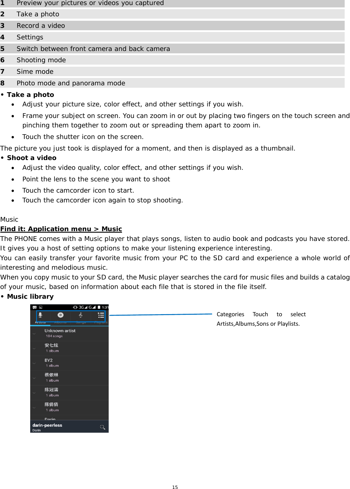 15  1  Preview your pictures or videos you captured 2 Take a photo 3  Record a video 4  Settings 5  Switch between front camera and back camera 6 Shooting mode 7  Sime mode 8  Photo mode and panorama mode • Take a photo  Adjust your picture size, color effect, and other settings if you wish.  Frame your subject on screen. You can zoom in or out by placing two fingers on the touch screen and pinching them together to zoom out or spreading them apart to zoom in.  Touch the shutter icon on the screen. The picture you just took is displayed for a moment, and then is displayed as a thumbnail. • Shoot a video  Adjust the video quality, color effect, and other settings if you wish.  Point the lens to the scene you want to shoot  Touch the camcorder icon to start.  Touch the camcorder icon again to stop shooting. Music Find it: Application menu &gt; Music The PHONE comes with a Music player that plays songs, listen to audio book and podcasts you have stored. It gives you a host of setting options to make your listening experience interesting. You can easily transfer your favorite music from your PC to the SD card and experience a whole world of interesting and melodious music.  When you copy music to your SD card, the Music player searches the card for music files and builds a catalog of your music, based on information about each file that is stored in the file itself.  • Music library                CategoriesTo uchtoselectArtists,Albums,SonsorPlaylists.