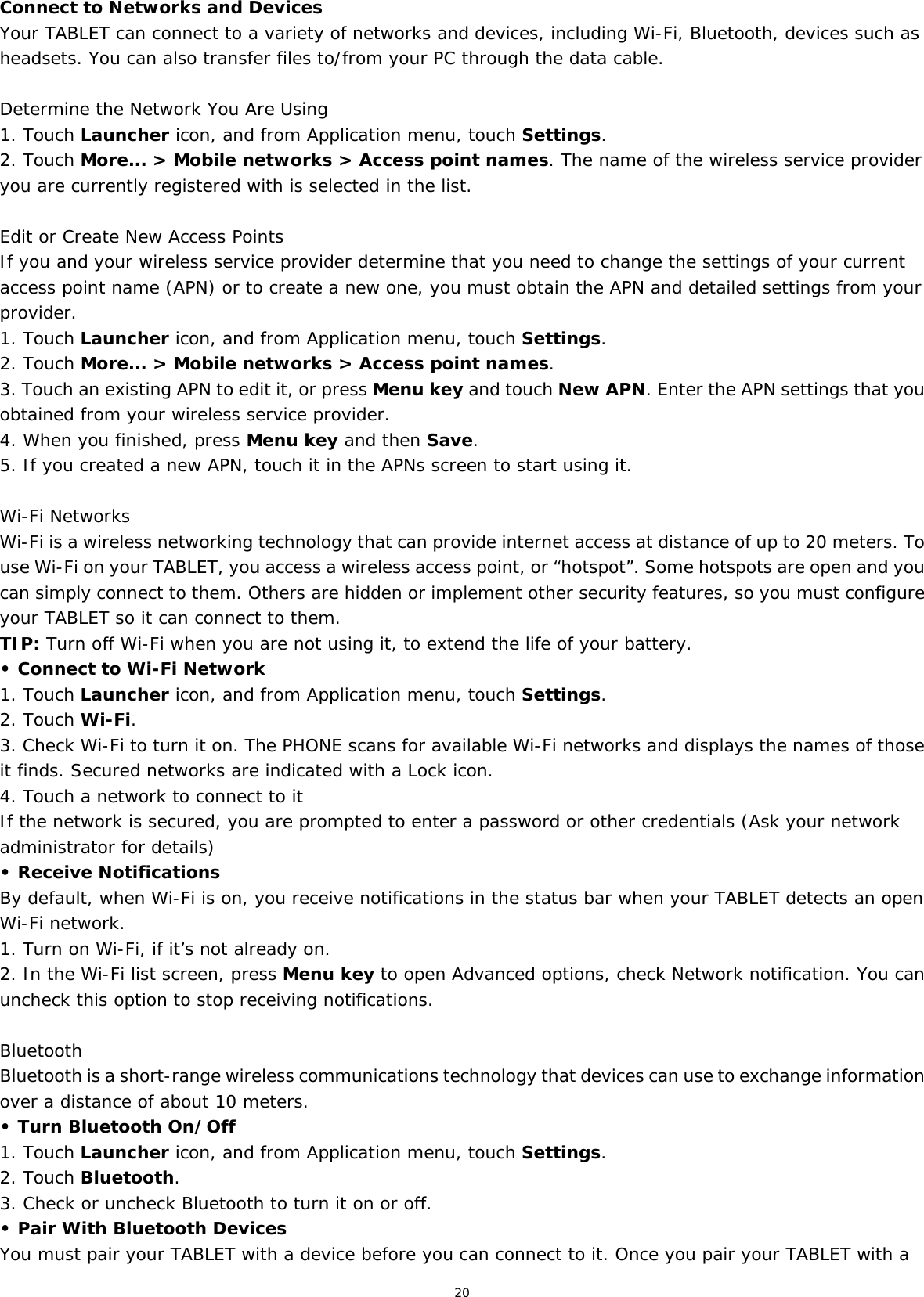 20  Connect to Networks and Devices Your TABLET can connect to a variety of networks and devices, including Wi-Fi, Bluetooth, devices such as headsets. You can also transfer files to/from your PC through the data cable.  Determine the Network You Are Using1. Touch Launcher icon, and from Application menu, touch Settings. 2. Touch More... &gt; Mobile networks &gt; Access point names. The name of the wireless service provider you are currently registered with is selected in the list.  Edit or Create New Access Points If you and your wireless service provider determine that you need to change the settings of your current access point name (APN) or to create a new one, you must obtain the APN and detailed settings from your provider. 1. Touch Launcher icon, and from Application menu, touch Settings. 2. Touch More... &gt; Mobile networks &gt; Access point names. 3. Touch an existing APN to edit it, or press Menu key and touch New APN. Enter the APN settings that you obtained from your wireless service provider. 4. When you finished, press Menu key and then Save. 5. If you created a new APN, touch it in the APNs screen to start using it.  Wi-Fi Networks Wi-Fi is a wireless networking technology that can provide internet access at distance of up to 20 meters. To use Wi-Fi on your TABLET, you access a wireless access point, or “hotspot”. Some hotspots are open and you can simply connect to them. Others are hidden or implement other security features, so you must configure your TABLET so it can connect to them. TIP: Turn off Wi-Fi when you are not using it, to extend the life of your battery. • Connect to Wi-Fi Network 1. Touch Launcher icon, and from Application menu, touch Settings. 2. Touch Wi-Fi. 3. Check Wi-Fi to turn it on. The PHONE scans for available Wi-Fi networks and displays the names of those it finds. Secured networks are indicated with a Lock icon. 4. Touch a network to connect to it If the network is secured, you are prompted to enter a password or other credentials (Ask your network administrator for details) • Receive Notifications By default, when Wi-Fi is on, you receive notifications in the status bar when your TABLET detects an open Wi-Fi network. 1. Turn on Wi-Fi, if it’s not already on. 2. In the Wi-Fi list screen, press Menu key to open Advanced options, check Network notification. You can uncheck this option to stop receiving notifications.  Bluetooth Bluetooth is a short-range wireless communications technology that devices can use to exchange information over a distance of about 10 meters. • Turn Bluetooth On/Off 1. Touch Launcher icon, and from Application menu, touch Settings. 2. Touch Bluetooth. 3. Check or uncheck Bluetooth to turn it on or off. • Pair With Bluetooth Devices  You must pair your TABLET with a device before you can connect to it. Once you pair your TABLET with a 