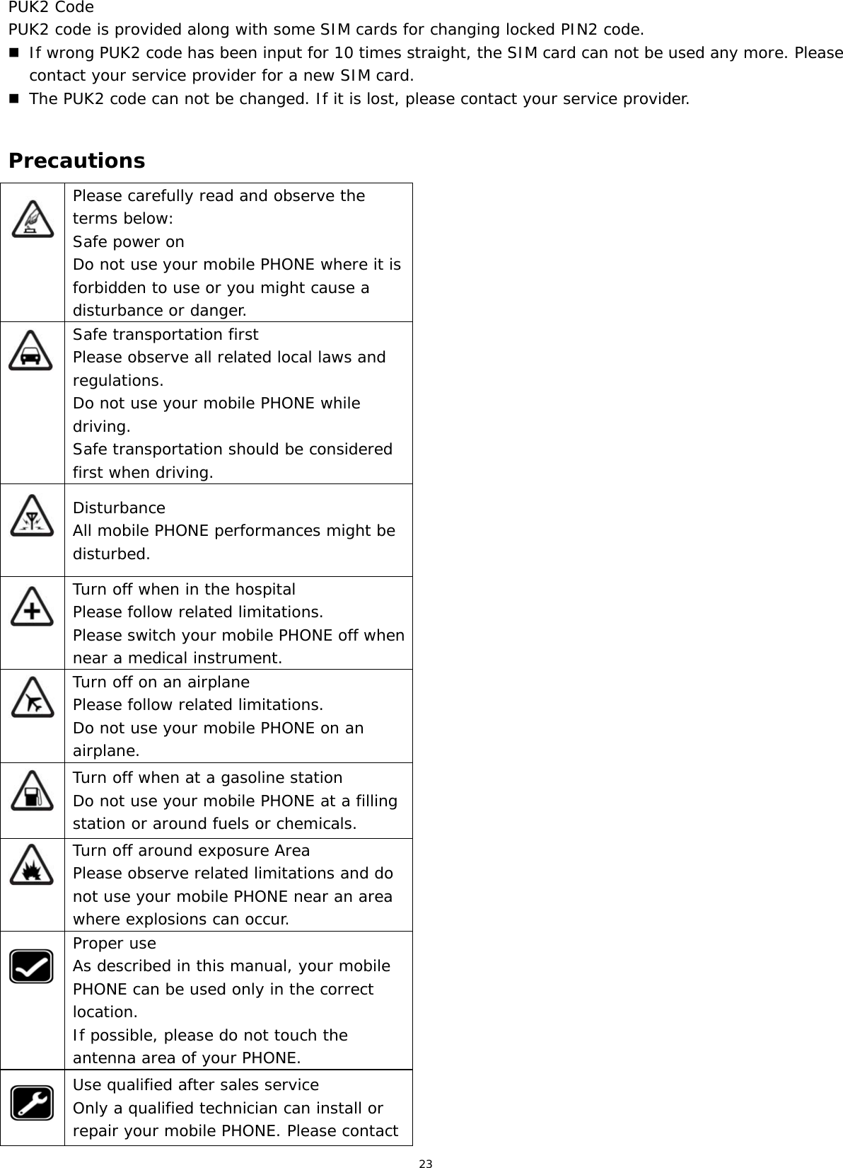23  PUK2 Code PUK2 code is provided along with some SIM cards for changing locked PIN2 code.  If wrong PUK2 code has been input for 10 times straight, the SIM card can not be used any more. Please contact your service provider for a new SIM card.  The PUK2 code can not be changed. If it is lost, please contact your service provider.  Precautions  Please carefully read and observe the terms below: Safe power on Do not use your mobile PHONE where it is forbidden to use or you might cause a disturbance or danger.  Safe transportation first Please observe all related local laws and regulations. Do not use your mobile PHONE while driving.  Safe transportation should be considered first when driving.  Disturbance All mobile PHONE performances might be disturbed.  Turn off when in the hospital  Please follow related limitations. Please switch your mobile PHONE off when near a medical instrument.  Turn off on an airplane Please follow related limitations. Do not use your mobile PHONE on an airplane.  Turn off when at a gasoline station Do not use your mobile PHONE at a filling station or around fuels or chemicals.  Turn off around exposure Area Please observe related limitations and do not use your mobile PHONE near an area where explosions can occur.  Proper use As described in this manual, your mobile PHONE can be used only in the correct location. If possible, please do not touch the antenna area of your PHONE.  Use qualified after sales service Only a qualified technician can install or repair your mobile PHONE. Please contact 