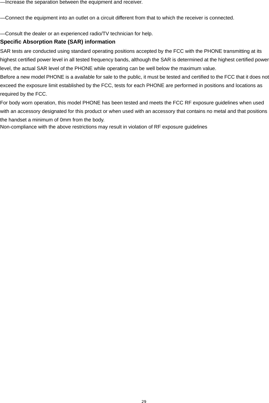 29 —Increase the separation between the equipment and receiver.     —Connect the equipment into an outlet on a circuit different from that to which the receiver is connected.     —Consult the dealer or an experienced radio/TV technician for help.   Specific Absorption Rate (SAR) information SAR tests are conducted using standard operating positions accepted by the FCC with the PHONE transmitting at its highest certified power level in all tested frequency bands, although the SAR is determined at the highest certified power level, the actual SAR level of the PHONE while operating can be well below the maximum value.   Before a new model PHONE is a available for sale to the public, it must be tested and certified to the FCC that it does not exceed the exposure limit established by the FCC, tests for each PHONE are performed in positions and locations as required by the FCC.   For body worn operation, this model PHONE has been tested and meets the FCC RF exposure guidelines when used with an accessory designated for this product or when used with an accessory that contains no metal and that positions the handset a minimum of 0mm from the body.   Non-compliance with the above restrictions may result in violation of RF exposure guidelines  