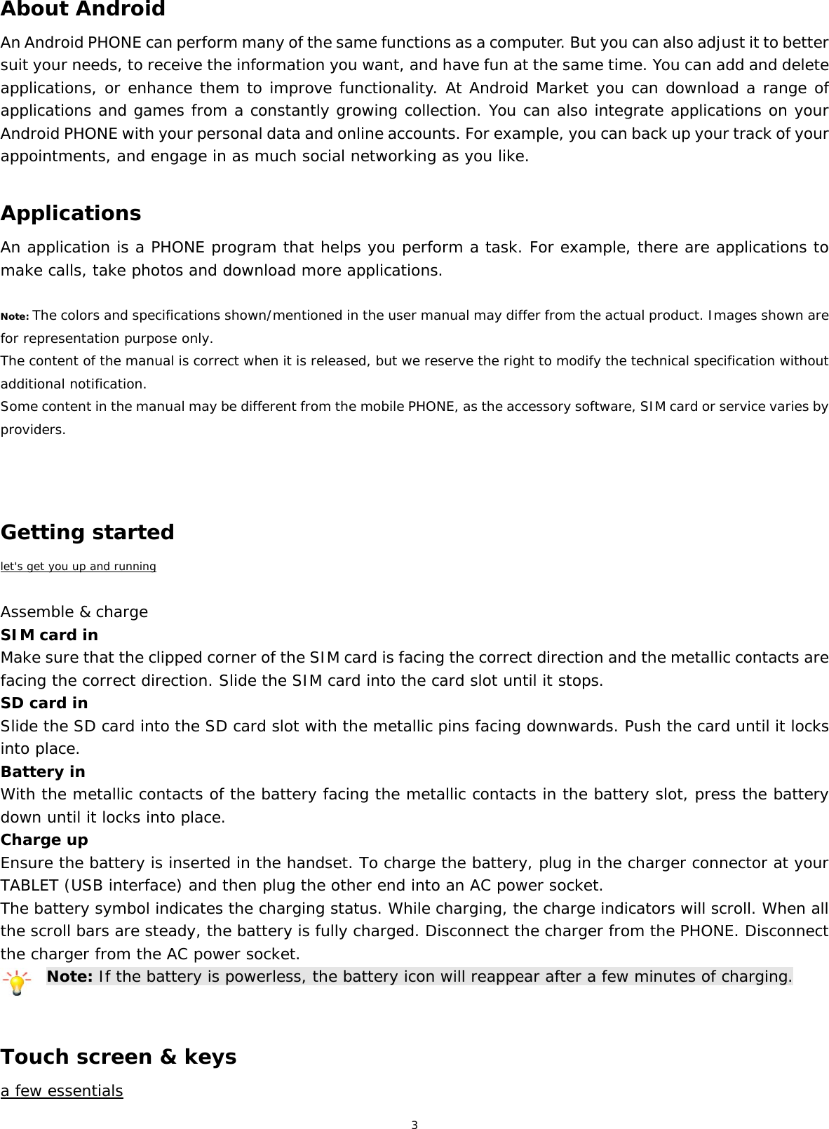 3   About Android An Android PHONE can perform many of the same functions as a computer. But you can also adjust it to better suit your needs, to receive the information you want, and have fun at the same time. You can add and delete applications, or enhance them to improve functionality. At Android Market you can download a range of applications and games from a constantly growing collection. You can also integrate applications on your Android PHONE with your personal data and online accounts. For example, you can back up your track of your appointments, and engage in as much social networking as you like.  Applications An application is a PHONE program that helps you perform a task. For example, there are applications to make calls, take photos and download more applications.  Note: The colors and specifications shown/mentioned in the user manual may differ from the actual product. Images shown are for representation purpose only. The content of the manual is correct when it is released, but we reserve the right to modify the technical specification without additional notification.  Some content in the manual may be different from the mobile PHONE, as the accessory software, SIM card or service varies by providers.    Getting started let&apos;s get you up and running  Assemble &amp; charge SIM card in Make sure that the clipped corner of the SIM card is facing the correct direction and the metallic contacts are facing the correct direction. Slide the SIM card into the card slot until it stops. SD card in Slide the SD card into the SD card slot with the metallic pins facing downwards. Push the card until it locks into place. Battery in With the metallic contacts of the battery facing the metallic contacts in the battery slot, press the battery down until it locks into place. Charge up Ensure the battery is inserted in the handset. To charge the battery, plug in the charger connector at your TABLET (USB interface) and then plug the other end into an AC power socket. The battery symbol indicates the charging status. While charging, the charge indicators will scroll. When all the scroll bars are steady, the battery is fully charged. Disconnect the charger from the PHONE. Disconnect the charger from the AC power socket. Note: If the battery is powerless, the battery icon will reappear after a few minutes of charging.   Touch screen &amp; keys a few essentials 