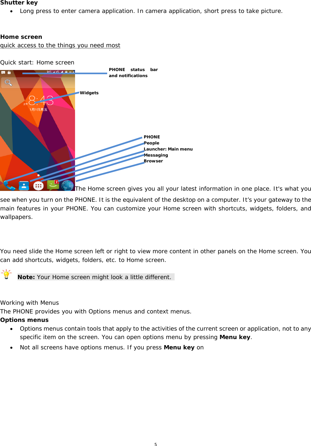 5 Shutter key  Long press to enter camera application. In camera application, short press to take picture.   Home screen quick access to the things you need most  Quick start: Home screen The Home screen gives you all your latest information in one place. It&apos;s what you see when you turn on the PHONE. It is the equivalent of the desktop on a computer. It’s your gateway to the main features in your PHONE. You can customize your Home screen with shortcuts, widgets, folders, and wallpapers.     You need slide the Home screen left or right to view more content in other panels on the Home screen. You can add shortcuts, widgets, folders, etc. to Home screen.  Note: Your Home screen might look a little different.    Working with Menus The PHONE provides you with Options menus and context menus. Options menus  Options menus contain tools that apply to the activities of the current screen or application, not to any specific item on the screen. You can open options menu by pressing Menu key.  Not all screens have options menus. If you press Menu key on PHONE People Launcher: Main menu Messaging Browser PHONE status bar and notifications Widgets 