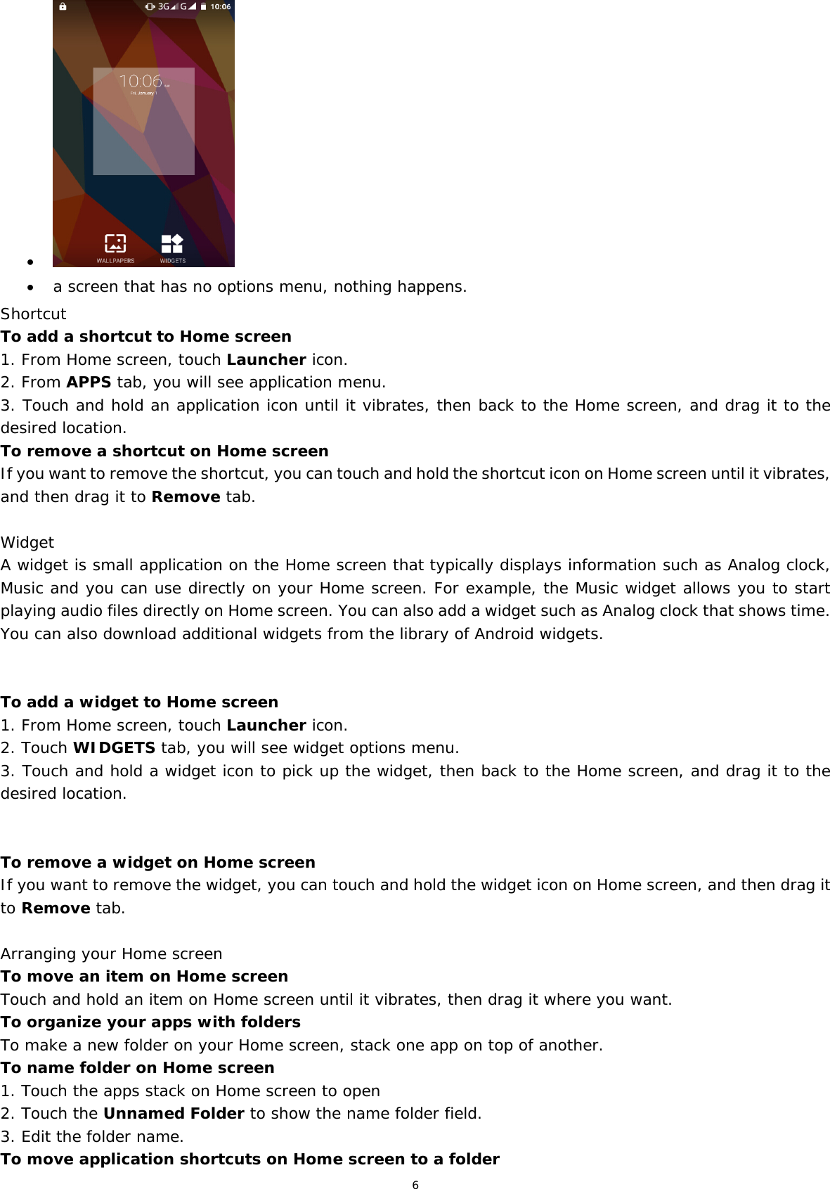 6     a screen that has no options menu, nothing happens. Shortcut  To add a shortcut to Home screen 1. From Home screen, touch Launcher icon. 2. From APPS tab, you will see application menu. 3. Touch and hold an application icon until it vibrates, then back to the Home screen, and drag it to the desired location.  To remove a shortcut on Home screen If you want to remove the shortcut, you can touch and hold the shortcut icon on Home screen until it vibrates, and then drag it to Remove tab.  Widget A widget is small application on the Home screen that typically displays information such as Analog clock, Music and you can use directly on your Home screen. For example, the Music widget allows you to start playing audio files directly on Home screen. You can also add a widget such as Analog clock that shows time.  You can also download additional widgets from the library of Android widgets.   To add a widget to Home screen 1. From Home screen, touch Launcher icon. 2. Touch WIDGETS tab, you will see widget options menu. 3. Touch and hold a widget icon to pick up the widget, then back to the Home screen, and drag it to the desired location.    To remove a widget on Home screen If you want to remove the widget, you can touch and hold the widget icon on Home screen, and then drag it to Remove tab.  Arranging your Home screen To move an item on Home screen Touch and hold an item on Home screen until it vibrates, then drag it where you want. To organize your apps with folders To make a new folder on your Home screen, stack one app on top of another. To name folder on Home screen 1. Touch the apps stack on Home screen to open 2. Touch the Unnamed Folder to show the name folder field.  3. Edit the folder name. To move application shortcuts on Home screen to a folder 