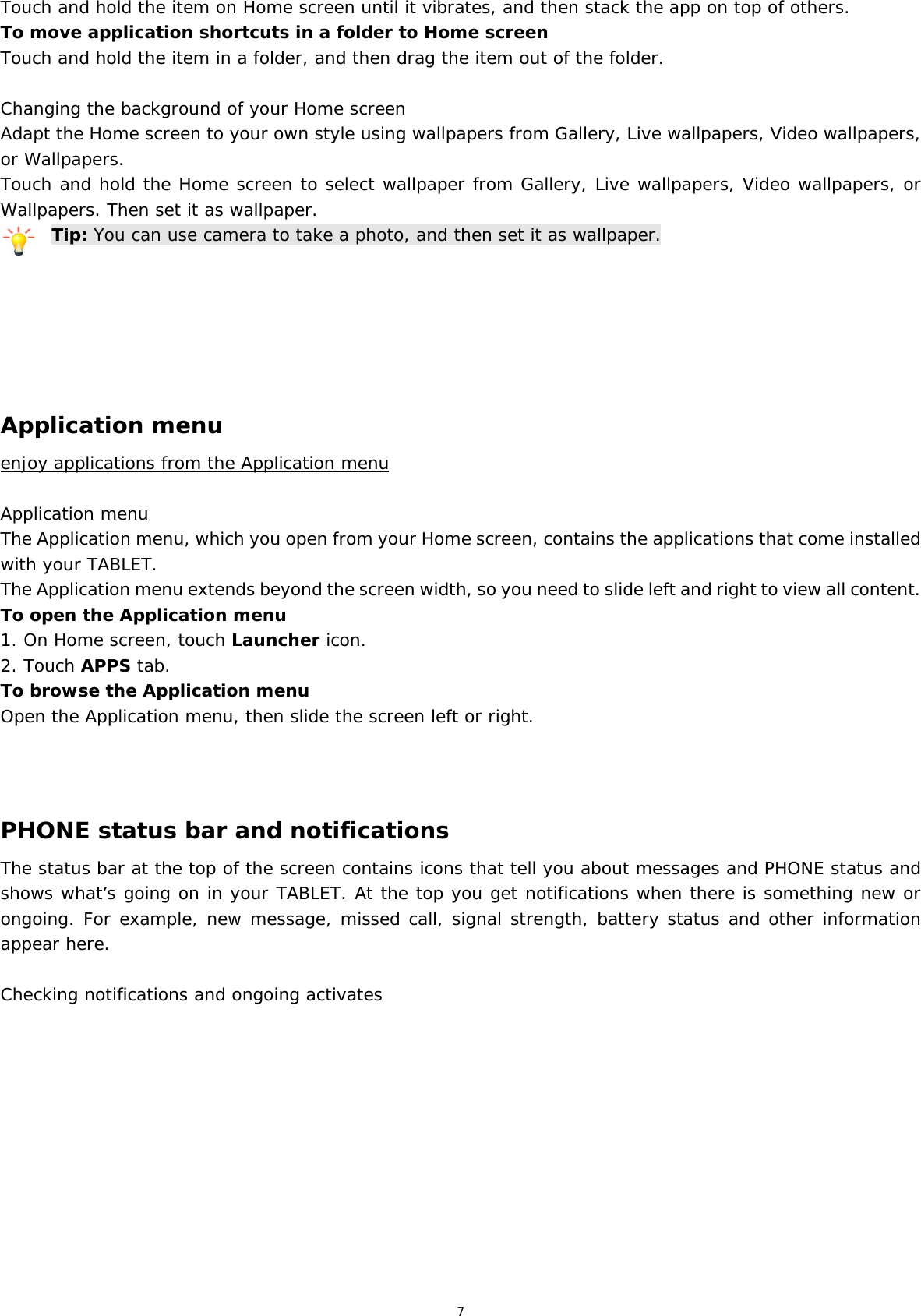 7 Touch and hold the item on Home screen until it vibrates, and then stack the app on top of others. To move application shortcuts in a folder to Home screen Touch and hold the item in a folder, and then drag the item out of the folder.  Changing the background of your Home screen Adapt the Home screen to your own style using wallpapers from Gallery, Live wallpapers, Video wallpapers, or Wallpapers. Touch and hold the Home screen to select wallpaper from Gallery, Live wallpapers, Video wallpapers, or Wallpapers. Then set it as wallpaper. Tip: You can use camera to take a photo, and then set it as wallpaper.       Application menu enjoy applications from the Application menu  Application menu The Application menu, which you open from your Home screen, contains the applications that come installed with your TABLET. The Application menu extends beyond the screen width, so you need to slide left and right to view all content. To open the Application menu 1. On Home screen, touch Launcher icon.  2. Touch APPS tab. To browse the Application menu Open the Application menu, then slide the screen left or right.    PHONE status bar and notifications The status bar at the top of the screen contains icons that tell you about messages and PHONE status and shows what’s going on in your TABLET. At the top you get notifications when there is something new or ongoing. For example, new message, missed call, signal strength, battery status and other information appear here.   Checking notifications and ongoing activates  