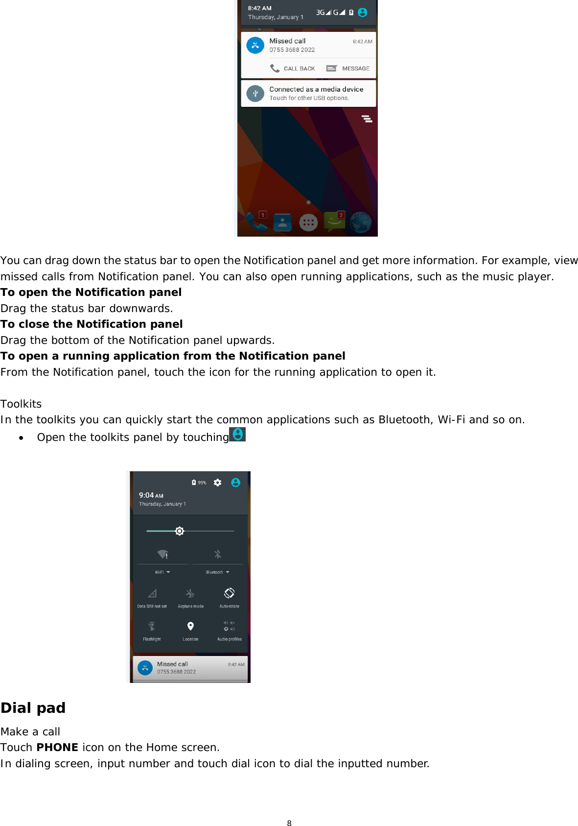 8  You can drag down the status bar to open the Notification panel and get more information. For example, view missed calls from Notification panel. You can also open running applications, such as the music player. To open the Notification panel Drag the status bar downwards. To close the Notification panel Drag the bottom of the Notification panel upwards. To open a running application from the Notification panel From the Notification panel, touch the icon for the running application to open it.  Toolkits In the toolkits you can quickly start the common applications such as Bluetooth, Wi-Fi and so on.   Open the toolkits panel by touching                                      Dial pad Make a call Touch PHONE icon on the Home screen. In dialing screen, input number and touch dial icon to dial the inputted number. 