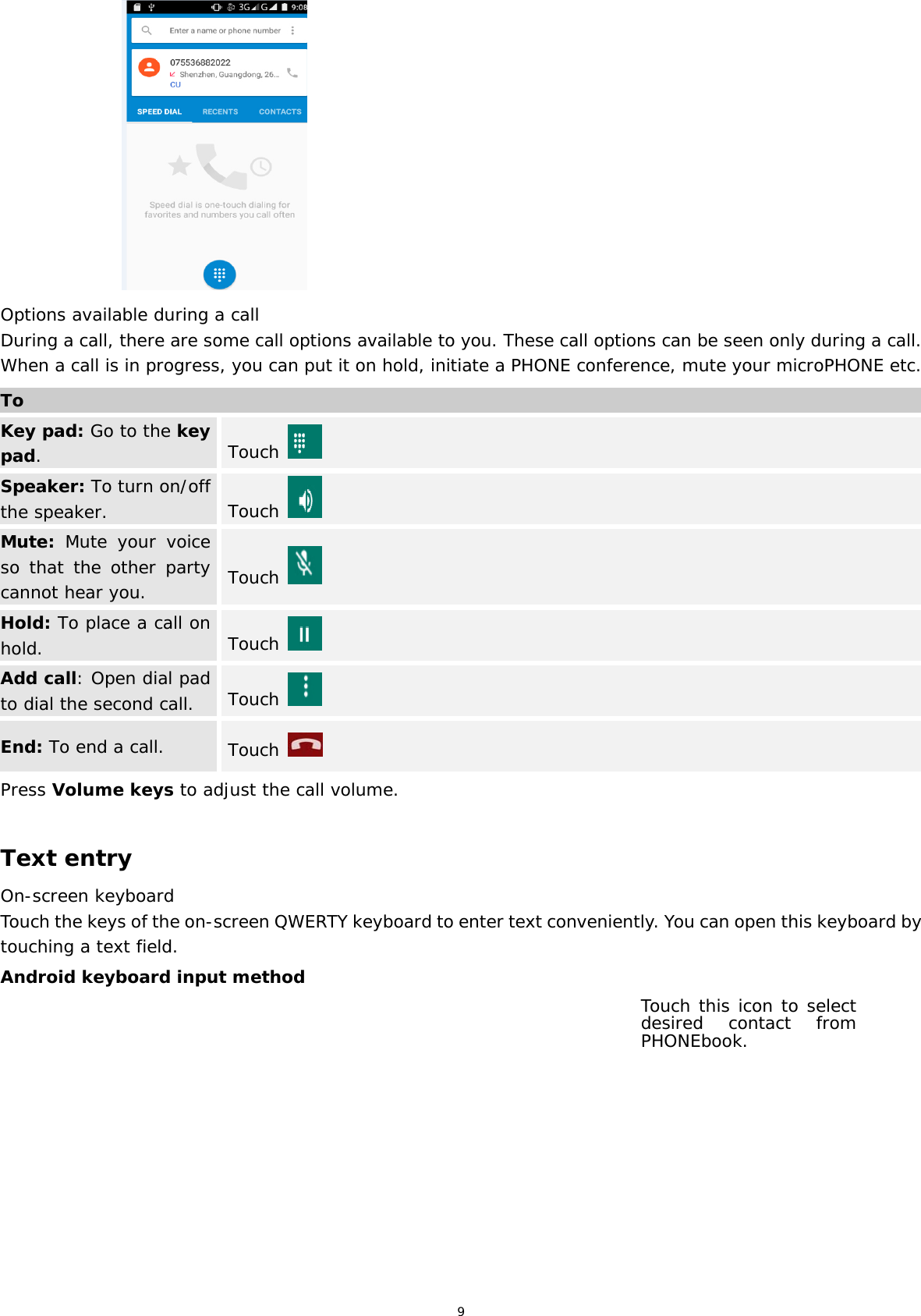 9                       Options available during a call During a call, there are some call options available to you. These call options can be seen only during a call. When a call is in progress, you can put it on hold, initiate a PHONE conference, mute your microPHONE etc. ToKey pad: Go to the key pad.  Touch   Speaker: To turn on/off the speaker.  Touch   Mute: Mute your voice so that the other party cannot hear you.  Touch   Hold: To place a call on hold.  Touch   Add call: Open dial pad to dial the second call.  Touch   End: To end a call. Touch  Press Volume keys to adjust the call volume.  Text entry On-screen keyboard Touch the keys of the on-screen QWERTY keyboard to enter text conveniently. You can open this keyboard by touching a text field. Android keyboard input method Touch this icon to select desired contact from PHONEbook. 
