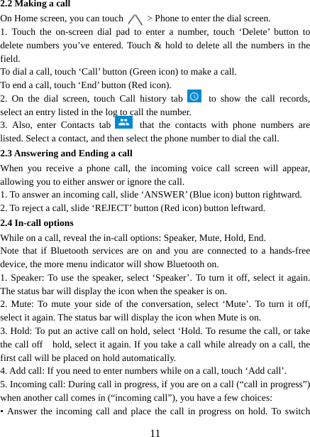   112.2 Making a call On Home screen, you can touch    &gt; Phone to enter the dial screen. 1. Touch the on-screen dial pad to enter a number, touch ‘Delete’ button to delete numbers you’ve entered. Touch &amp; hold to delete all the numbers in the field.  To dial a call, touch ‘Call’ button (Green icon) to make a call.   To end a call, touch ‘End’ button (Red icon).   2. On the dial screen, touch Call history tab   to show the call records, select an entry listed in the log to call the number.   3. Also, enter Contacts tab   that the contacts with phone numbers are listed. Select a contact, and then select the phone number to dial the call.   2.3 Answering and Ending a call When you receive a phone call, the incoming voice call screen will appear, allowing you to either answer or ignore the call.   1. To answer an incoming call, slide ‘ANSWER’ (Blue icon) button rightward. 2. To reject a call, slide ‘REJECT’ button (Red icon) button leftward. 2.4 In-call options While on a call, reveal the in-call options: Speaker, Mute, Hold, End.   Note that if Bluetooth services are on and you are connected to a hands-free device, the more menu indicator will show Bluetooth on.   1. Speaker: To use the speaker, select ‘Speaker’. To turn it off, select it again. The status bar will display the icon when the speaker is on.   2. Mute: To mute your side of the conversation, select ‘Mute’. To turn it off, select it again. The status bar will display the icon when Mute is on.   3. Hold: To put an active call on hold, select ‘Hold. To resume the call, or take the call off    hold, select it again. If you take a call while already on a call, the first call will be placed on hold automatically.   4. Add call: If you need to enter numbers while on a call, touch ‘Add call’.   5. Incoming call: During call in progress, if you are on a call (“call in progress”) when another call comes in (“incoming call”), you have a few choices:   • Answer the incoming call and place the call in progress on hold. To switch 