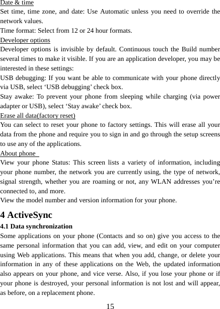   15Date &amp; time Set time, time zone, and date: Use Automatic unless you need to override the network values.   Time format: Select from 12 or 24 hour formats.   Developer options Developer options is invisible by default. Continuous touch the Build number several times to make it visible. If you are an application developer, you may be interested in these settings:   USB debugging: If you want be able to communicate with your phone directly via USB, select ‘USB debugging’ check box.   Stay awake: To prevent your phone from sleeping while charging (via power adapter or USB), select ‘Stay awake’ check box.   Erase all data(factory reset) You can select to reset your phone to factory settings. This will erase all your data from the phone and require you to sign in and go through the setup screens to use any of the applications.   About phone   View your phone Status: This screen lists a variety of information, including your phone number, the network you are currently using, the type of network, signal strength, whether you are roaming or not, any WLAN addresses you’re connected to, and more.   View the model number and version information for your phone. 4 ActiveSync 4.1 Data synchronization   Some applications on your phone (Contacts and so on) give you access to the same personal information that you can add, view, and edit on your computer using Web applications. This means that when you add, change, or delete your information in any of these applications on the Web, the updated information also appears on your phone, and vice verse. Also, if you lose your phone or if your phone is destroyed, your personal information is not lost and will appear, as before, on a replacement phone.   