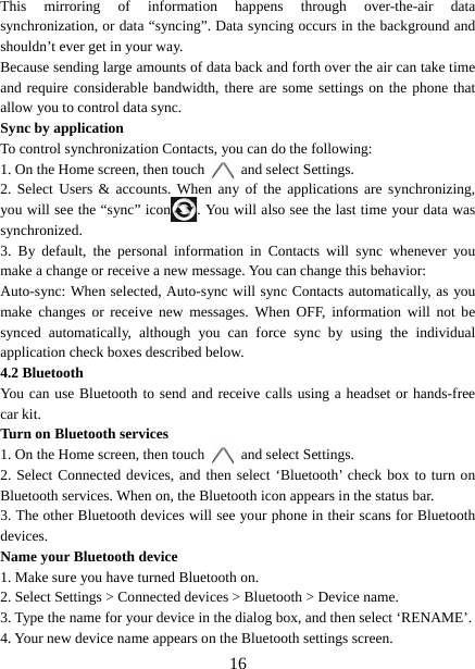   16This mirroring of information happens through over-the-air data synchronization, or data “syncing”. Data syncing occurs in the background and shouldn’t ever get in your way.     Because sending large amounts of data back and forth over the air can take time and require considerable bandwidth, there are some settings on the phone that allow you to control data sync.   Sync by application   To control synchronization Contacts, you can do the following:   1. On the Home screen, then touch    and select Settings.   2. Select Users &amp; accounts. When any of the applications are synchronizing, you will see the “sync” icon . You will also see the last time your data was synchronized.  3. By default, the personal information in Contacts will sync whenever you make a change or receive a new message. You can change this behavior:   Auto-sync: When selected, Auto-sync will sync Contacts automatically, as you make changes or receive new messages. When OFF, information will not be synced automatically, although you can force sync by using the individual application check boxes described below.     4.2 Bluetooth   You can use Bluetooth to send and receive calls using a headset or hands-free car kit.   Turn on Bluetooth services   1. On the Home screen, then touch    and select Settings.   2. Select Connected devices, and then select ‘Bluetooth’ check box to turn on Bluetooth services. When on, the Bluetooth icon appears in the status bar. 3. The other Bluetooth devices will see your phone in their scans for Bluetooth devices.  Name your Bluetooth device   1. Make sure you have turned Bluetooth on. 2. Select Settings &gt; Connected devices &gt; Bluetooth &gt; Device name. 3. Type the name for your device in the dialog box, and then select ‘RENAME’.   4. Your new device name appears on the Bluetooth settings screen. 