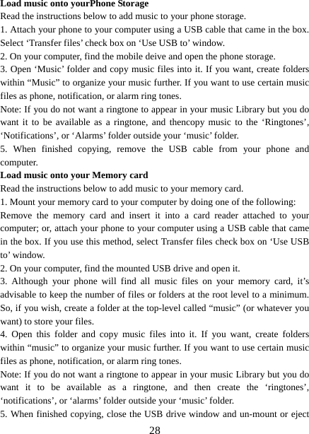   28Load music onto yourPhone Storage   Read the instructions below to add music to your phone storage. 1. Attach your phone to your computer using a USB cable that came in the box. Select ‘Transfer files’ check box on ‘Use USB to’ window.   2. On your computer, find the mobile deive and open the phone storage.   3. Open ‘Music’ folder and copy music files into it. If you want, create folders within “Music” to organize your music further. If you want to use certain music files as phone, notification, or alarm ring tones. Note: If you do not want a ringtone to appear in your music Library but you do want it to be available as a ringtone, and thencopy music to the ‘Ringtones’, ‘Notifications’, or ‘Alarms’ folder outside your ‘music’ folder.   5. When finished copying, remove the USB cable from your phone and computer. Load music onto your Memory card Read the instructions below to add music to your memory card.   1. Mount your memory card to your computer by doing one of the following:   Remove the memory card and insert it into a card reader attached to your computer; or, attach your phone to your computer using a USB cable that came in the box. If you use this method, select Transfer files check box on ‘Use USB to’ window.   2. On your computer, find the mounted USB drive and open it.   3. Although your phone will find all music files on your memory card, it’s advisable to keep the number of files or folders at the root level to a minimum. So, if you wish, create a folder at the top-level called “music” (or whatever you want) to store your files.   4. Open this folder and copy music files into it. If you want, create folders within “music” to organize your music further. If you want to use certain music files as phone, notification, or alarm ring tones. Note: If you do not want a ringtone to appear in your music Library but you do want it to be available as a ringtone, and then create the ‘ringtones’, ‘notifications’, or ‘alarms’ folder outside your ‘music’ folder.   5. When finished copying, close the USB drive window and un-mount or eject 