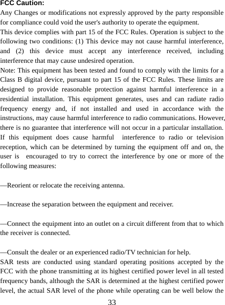   33 FCC Caution: Any Changes or modifications not expressly approved by the party responsible for compliance could void the user&apos;s authority to operate the equipment. This device complies with part 15 of the FCC Rules. Operation is subject to the following two conditions: (1) This device may not cause harmful interference, and (2) this device must accept any interference received, including  interference that may cause undesired operation. Note: This equipment has been tested and found to comply with the limits for a Class B digital device, pursuant to part 15 of the FCC Rules. These limits are designed to provide reasonable protection against harmful interference in a residential installation. This equipment generates, uses and can radiate radio frequency energy and, if not installed and used in accordance with the instructions, may cause harmful interference to radio communications. However,   there is no guarantee that interference will not occur in a particular installation. If this equipment does cause harmful  interference to radio or television reception, which can be determined by turning the equipment off and on, the user is  encouraged to try to correct the interference by one or more of the following measures:      —Reorient or relocate the receiving antenna.      —Increase the separation between the equipment and receiver.      —Connect the equipment into an outlet on a circuit different from that to which the receiver is connected.      —Consult the dealer or an experienced radio/TV technician for help. SAR tests are conducted using standard operating positions accepted by the FCC with the phone transmitting at its highest certified power level in all tested frequency bands, although the SAR is determined at the highest certified power level, the actual SAR level of the phone while operating can be well below the 