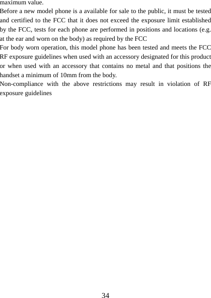   34maximum value.   Before a new model phone is a available for sale to the public, it must be tested and certified to the FCC that it does not exceed the exposure limit established by the FCC, tests for each phone are performed in positions and locations (e.g. at the ear and worn on the body) as required by the FCC For body worn operation, this model phone has been tested and meets the FCC RF exposure guidelines when used with an accessory designated for this product or when used with an accessory that contains no metal and that positions the handset a minimum of 10mm from the body.   Non-compliance with the above restrictions may result in violation of RF exposure guidelines  