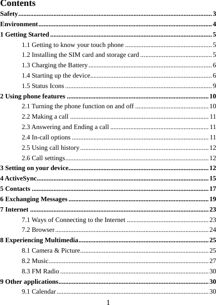   1Contents Safety ....................................................................................................................  3 Environment ........................................................................................................ 4 1 Getting Started ................................................................................................. 5 1.1 Getting to know your touch phone .................................................... 5 1.2 Installing the SIM card and storage card ........................................... 5 1.3 Charging the Battery .......................................................................... 6 1.4 Starting up the device......................................................................... 6 1.5 Status Icons ........................................................................................ 9 2 Using phone features ..................................................................................... 10 2.1 Turning the phone function on and off ............................................ 10 2.2 Making a call ................................................................................... 11 2.3 Answering and Ending a call ........................................................... 11 2.4 In-call options .................................................................................. 11 2.5 Using call history ............................................................................. 12 2.6 Call settings ...................................................................................... 12 3 Setting on your device .................................................................................... 12 4 ActiveSync ....................................................................................................... 15 5 Contacts .......................................................................................................... 17 6 Exchanging Messages .................................................................................... 19 7 Internet ........................................................................................................... 23 7.1 Ways of Connecting to the Internet ................................................. 23 7.2 Browser ............................................................................................ 24 8 Experiencing Multimedia .............................................................................. 25 8.1 Camera &amp; Picture ............................................................................. 25 8.2 Music................................................................................................ 27 8.3 FM Radio ......................................................................................... 30 9 Other applications .......................................................................................... 30 9.1 Calendar ........................................................................................... 30 