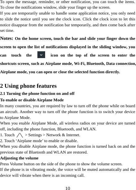   10To open the message, reminder, or other notification, you can touch the items. To close the notifications window, slide your finger up the screen.   If you are temporarily unable to handle some application notice, you only need to slide the notice until you see the clock icon. Click the clock icon to let this notice disappear from the notification bar temporarily, and then come back after set time. Notes: On the home screen, touch the bar and slide your finger down the screen to open the list of notifications displayed in the sliding window, you can  touch  the  icon on the top of the screen to enter the shortcuts screen, such as Airplane mode, Wi-Fi, Bluetooth, Data connection, Airplane mode, you can open or close the selected function directly.  2 Using phone features 2.1 Turning the phone function on and off To enable or disable Airplane Mode In many countries, you are required by law to turn off the phone while on board an aircraft. Another way to turn off the phone function is to switch your device to Airplane Mode. When you enable Airplane Mode, all wireless radios on your device are turned off, including the phone function, Bluetooth, and WLAN. 1. Touch    &gt; Settings &gt; Network &amp; Internet. 2. Touch ‘Airplane mode’ to enable or disable. When you disable Airplane mode, the phone function is turned back on and the previous state of Bluetooth and WLAN are restored. Adjusting the volume Press Volume button on the side of the phone to show the volume screen.   If the phone is in vibrating mode, the voice will be muted automatically and the device will vibrate when there is an incoming call. 