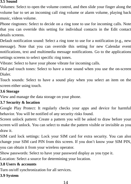   143.5 Sound Volumes: Select to open the volume control, and then slide your finger along the volume bar to set an incoming call ring volume or alarm volume, playing back music, videos volume.   Phone ringtones: Select to decide on a ring tone to use for incoming calls. Note that you can override this setting for individual contacts in the Edit contact details screens.   Default notification sound: Select a ring tone to use for a notification (e.g., new message). Note that you can override this setting for new Calendar event notifications, text and multimedia message notifications. Go to the applications settings screens to select specific ring tones.   Vibrate: Select to have your phone vibrate for incoming calls.   Dial pad touch tones: Select to have a tone sound when you use the on-screen Dialer.  Touch sounds: Select to have a sound play when you select an item on the screen either using touch. 3.6 Storage View and manage the data storage on your phone. 3.7 Security &amp; location Google Play Protect: It regularly checks your apps and device for harmful behavior. You will be notified of any security risks found. Screen unlock pattern: Create a pattern you will be asked to draw before your screen will unlock. You can select to make the pattern visible or invisible as you draw it.   SIM card lock settings: Lock your SIM card for extra security. You can also change your SIM card PIN from this screen. If you don’t know your SIM PIN, you can obtain it from your wireless operator.   Show passwords: Select to have your password display as you type it.     Location: Select a source for determining your location.   3.8 Users &amp; accounts Turn on/off synchronization for all services.   3.9 System 