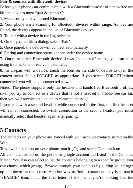   17Pair &amp; connect with Bluetooth devices Before your phone can communicate with a Bluetooth headset or hands-free car kit, the devices must “pair &amp; connect”:   1. Make sure you have turned Bluetooth on. 2. Your phone starts scanning for Bluetooth devices within range. As they are found, the devices appear in the list of Bluetooth devices.   3. To pair with a device in the list, select it.   4. On the pair confirm dialog, select ‘Pair’.   5. Once paired, the device will connect automatically.   6. Pairing and connection status appear under the device name.   7. Once the other Bluetooth device shows “connected” status, you can start using it to make and receive phone calls.   8. To un-pair with a device, touch the icon on the side of device to open the context menu. Select FORGET, as appropriate. If you select ‘FORGET’ when connected, you will be disconnected as well.   Notes: The phone supports only the headset and hands-free Bluetooth profiles, so if you try to connect to a device that is not a headset or hands-free car kit, then you will receive an “unable to connect” message.   If you pair with a second headset while connected to the first, the first headset will remain connected. To switch connection to the second headset you must manually select that headset again after pairing.      5 Contacts The contacts on your phone are synced with your account contacts stored on the Web.  To view the contacts on your phone, touch    and select Contacts icon. All coantacts stored on the phone or google account are listed in the Contacts screen. You also can select to list the contacts belonging to a specific group (you can choose which group). Browse through your contacts by sliding your finger up and down on the screen. Another way to find a contact quickly is to touch ‘SEARCH’ icon, input the first letter of the name you’re looking for, the 