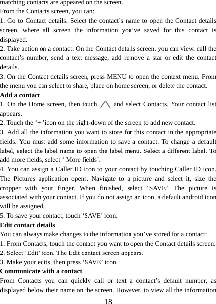   18matching contacts are appeared on the screen. From the Contacts screen, you can:   1. Go to Contact details: Select the contact’s name to open the Contact details screen, where all screen the information you’ve saved for this contact is displayed.  2. Take action on a contact: On the Contact details screen, you can view, call the contact’s number, send a text message, add remove a star or edit the contact details.  3. On the Contact details screen, press MENU to open the context menu. From the menu you can select to share, place on home screen, or delete the contact.   Add a contact   1. On the Home screen, then touch   and select Contacts. Your contact list appears.  2. Touch the ‘+ ’icon on the right-down of the screen to add new contact.   3. Add all the information you want to store for this contact in the appropriate fields. You must add some information to save a contact. To change a default label, select the label name to open the label menu. Select a different label. To add more fields, select ‘ More fields’.   4. You can assign a Caller ID icon to your contact by touching Caller ID icon. The Pictures application opens. Navigate to a picture and select it, size the cropper with your finger. When finished, select ‘SAVE’. The picture is associated with your contact. If you do not assign an icon, a default android icon will be assigned.   5. To save your contact, touch ‘SAVE’ icon. Edit contact details   You can always make changes to the information you’ve stored for a contact:   1. From Contacts, touch the contact you want to open the Contact details screen.   2. Select ‘Edit’ icon. The Edit contact screen appears.   3. Make your edits, then press ‘SAVE’ icon. Communicate with a contact   From Contacts you can quickly call or text a contact’s default number, as displayed below their name on the screen. However, to view all the information 