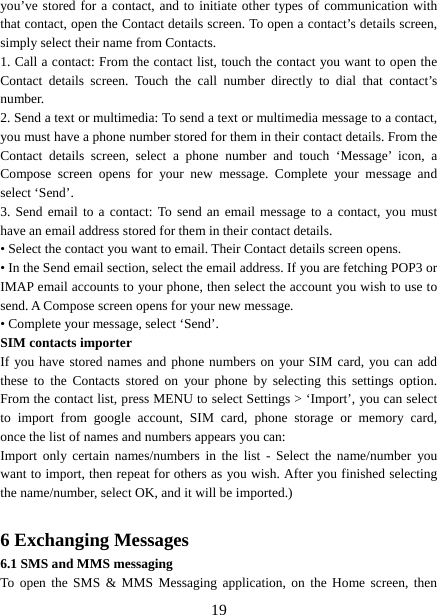   19you’ve stored for a contact, and to initiate other types of communication with that contact, open the Contact details screen. To open a contact’s details screen, simply select their name from Contacts.   1. Call a contact: From the contact list, touch the contact you want to open the Contact details screen. Touch the call number directly to dial that contact’s number.  2. Send a text or multimedia: To send a text or multimedia message to a contact, you must have a phone number stored for them in their contact details. From the Contact details screen, select a phone number and touch ‘Message’ icon, a Compose screen opens for your new message. Complete your message and select ‘Send’.   3. Send email to a contact: To send an email message to a contact, you must have an email address stored for them in their contact details.   • Select the contact you want to email. Their Contact details screen opens.   • In the Send email section, select the email address. If you are fetching POP3 or IMAP email accounts to your phone, then select the account you wish to use to send. A Compose screen opens for your new message.   • Complete your message, select ‘Send’.   SIM contacts importer If you have stored names and phone numbers on your SIM card, you can add these to the Contacts stored on your phone by selecting this settings option. From the contact list, press MENU to select Settings &gt; ‘Import’, you can select to import from google account, SIM card, phone storage or memory card,    once the list of names and numbers appears you can:   Import only certain names/numbers in the list - Select the name/number you want to import, then repeat for others as you wish. After you finished selecting   the name/number, select OK, and it will be imported.)    6 Exchanging Messages 6.1 SMS and MMS messaging   To open the SMS &amp; MMS Messaging application, on the Home screen, then 