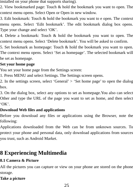   25installed on your phone that supports sharing).   2. View bookmarked page: Touch &amp; hold the bookmark you want to open. The context menu opens. Select Open or Open in new window. 3. Edit bookmark: Touch &amp; hold the bookmark you want to e open. The context menu opens. Select ‘Edit bookmark’. The edit bookmark dialog box opens. Type your change and select ‘OK’.   4. Delete a bookmark: Touch &amp; hold the bookmark you want to open. The context menu opens. Select ‘Delete bookmark’. You will be asked to confirm. 5. Set bookmark as homepage: Touch &amp; hold the bookmark you want to open. The context menu opens. Select ‘Set as homepage’. The selected bookmark will be set as homepage. Set your home page   You set your home page from the Settings screen:   1. Press MENU and select Settings. The Settings screen opens.   2. In the settings screen, select ‘General’ &gt; ‘Set home page’ to open the dialog box.  3. On the dialog box, select any options to set as homepage.You also can select Other and type the URL of the page you want to set as home, and then select ‘OK’. Download Web files and applications   Before you download any files or applications using the Browser, note the following:  Applications downloaded from the Web can be from unknown sources. To protect your phone and personal data, only download applications from sources you trust, such as Android Market.   8 Experiencing Multimedia 8.1 Camera &amp; Picture All the pictures you can capture or view on your phone are stored on the phone storage. Take a picture   