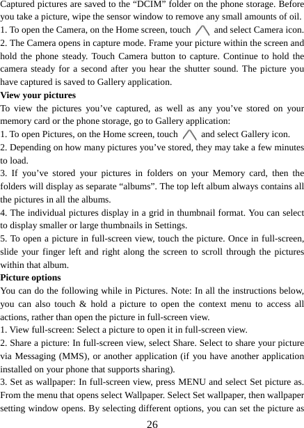   26Captured pictures are saved to the “DCIM” folder on the phone storage. Before you take a picture, wipe the sensor window to remove any small amounts of oil.   1. To open the Camera, on the Home screen, touch   and select Camera icon.   2. The Camera opens in capture mode. Frame your picture within the screen and hold the phone steady. Touch Camera button to capture. Continue to hold the camera steady for a second after you hear the shutter sound. The picture you have captured is saved to Gallery application.   View your pictures To view the pictures you’ve captured, as well as any you’ve stored on your memory card or the phone storage, go to Gallery application:   1. To open Pictures, on the Home screen, touch   and select Gallery icon.   2. Depending on how many pictures you’ve stored, they may take a few minutes to load.   3. If you’ve stored your pictures in folders on your Memory card, then the folders will display as separate “albums”. The top left album always contains all the pictures in all the albums.   4. The individual pictures display in a grid in thumbnail format. You can select to display smaller or large thumbnails in Settings.   5. To open a picture in full-screen view, touch the picture. Once in full-screen,   slide your finger left and right along the screen to scroll through the pictures within that album. Picture options   You can do the following while in Pictures. Note: In all the instructions below, you can also touch &amp; hold a picture to open the context menu to access all actions, rather than open the picture in full-screen view. 1. View full-screen: Select a picture to open it in full-screen view.  2. Share a picture: In full-screen view, select Share. Select to share your picture via Messaging (MMS), or another application (if you have another application installed on your phone that supports sharing).   3. Set as wallpaper: In full-screen view, press MENU and select Set picture as. From the menu that opens select Wallpaper. Select Set wallpaper, then wallpaper setting window opens. By selecting different options, you can set the picture as 