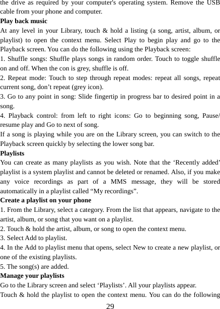   29the drive as required by your computer&apos;s operating system. Remove the USB cable from your phone and computer. Play back music   At any level in your Library, touch &amp; hold a listing (a song, artist, album, or playlist) to open the context menu. Select Play to begin play and go to the Playback screen. You can do the following using the Playback screen:   1. Shuffle songs: Shuffle plays songs in random order. Touch to toggle shuffle on and off. When the con is grey, shuffle is off.   2. Repeat mode: Touch to step through repeat modes: repeat all songs, repeat current song, don’t repeat (grey icon). 3. Go to any point in song: Slide fingertip in progress bar to desired point in a song. 4. Playback control: from left to right icons: Go to beginning song, Pause/ resume play and Go to next of song. If a song is playing while you are on the Library screen, you can switch to the Playback screen quickly by selecting the lower song bar.   Playlists  You can create as many playlists as you wish. Note that the ‘Recently added’ playlist is a system playlist and cannot be deleted or renamed. Also, if you make any voice recordings as part of a MMS message, they will be stored automatically in a playlist called “My recordings”.  Create a playlist on your phone 1. From the Library, select a category. From the list that appears, navigate to the artist, album, or song that you want on a playlist.   2. Touch &amp; hold the artist, album, or song to open the context menu.   3. Select Add to playlist.   4. In the Add to playlist menu that opens, select New to create a new playlist, or one of the existing playlists.   5. The song(s) are added.     Manage your playlists   Go to the Library screen and select ‘Playlists’. All your playlists appear.   Touch &amp; hold the playlist to open the context menu. You can do the following 