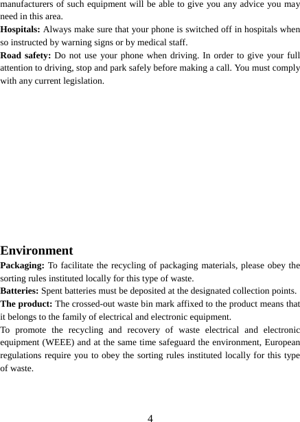   4manufacturers of such equipment will be able to give you any advice you may need in this area.   Hospitals: Always make sure that your phone is switched off in hospitals when so instructed by warning signs or by medical staff.   Road safety: Do not use your phone when driving. In order to give your full attention to driving, stop and park safely before making a call. You must comply with any current legislation. Environment Packaging: To facilitate the recycling of packaging materials, please obey the sorting rules instituted locally for this type of waste. Batteries: Spent batteries must be deposited at the designated collection points. The product: The crossed-out waste bin mark affixed to the product means that it belongs to the family of electrical and electronic equipment. To promote the recycling and recovery of waste electrical and electronic equipment (WEEE) and at the same time safeguard the environment, European regulations require you to obey the sorting rules instituted locally for this type of waste. 
