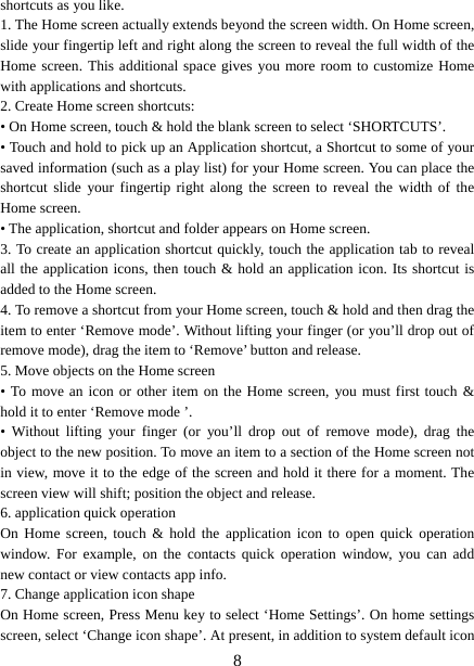   8shortcuts as you like.   1. The Home screen actually extends beyond the screen width. On Home screen, slide your fingertip left and right along the screen to reveal the full width of the Home screen. This additional space gives you more room to customize Home with applications and shortcuts.   2. Create Home screen shortcuts:   • On Home screen, touch &amp; hold the blank screen to select ‘SHORTCUTS’. • Touch and hold to pick up an Application shortcut, a Shortcut to some of your saved information (such as a play list) for your Home screen. You can place the shortcut slide your fingertip right along the screen to reveal the width of the Home screen. • The application, shortcut and folder appears on Home screen.   3. To create an application shortcut quickly, touch the application tab to reveal all the application icons, then touch &amp; hold an application icon. Its shortcut is added to the Home screen. 4. To remove a shortcut from your Home screen, touch &amp; hold and then drag the item to enter ‘Remove mode’. Without lifting your finger (or you’ll drop out of remove mode), drag the item to ‘Remove’ button and release.   5. Move objects on the Home screen   • To move an icon or other item on the Home screen, you must first touch &amp; hold it to enter ‘Remove mode ’. • Without lifting your finger (or you’ll drop out of remove mode), drag the object to the new position. To move an item to a section of the Home screen not in view, move it to the edge of the screen and hold it there for a moment. The screen view will shift; position the object and release.   6. application quick operation   On Home screen, touch &amp; hold the application icon to open quick operation window. For example, on the contacts quick operation window, you can add new contact or view contacts app info.   7. Change application icon shape   On Home screen, Press Menu key to select ‘Home Settings’. On home settings screen, select ‘Change icon shape’. At present, in addition to system default icon 