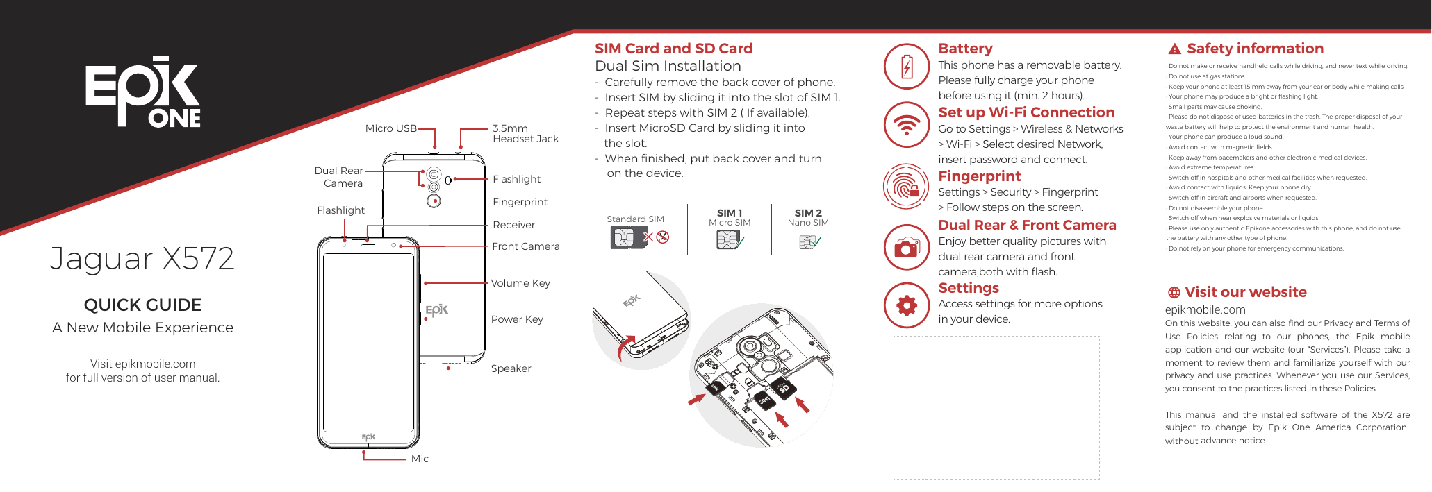 Jaguar X572QUICK GUIDEA New Mobile ExperienceVisit epikmobile.comfor full version of user manual.Safety informationVisit our website· Do not make or receive handheld calls while driving, and never text while driving.  · Do not use at gas stations.· Keep your phone at least 15 mm away from your ear or body while making calls.                 · Your phone may produce a bright or ﬂashing light.· Small parts may cause choking.  · Please do not dispose of used batteries in the trash. The proper disposal of your waste battery will help to protect the environment and human health.· Your phone can produce a loud sound.                  · Avoid contact with magnetic ﬁelds.· Keep away from pacemakers and other electronic medical devices.                          · Avoid extreme temperatures.· Switch off in hospitals and other medical facilities when requested.                          · Avoid contact with liquids. Keep your phone dry.· Switch off in aircraft and airports when requested.                          · Do not disassemble your phone.· Switch off when near explosive materials or liquids.                         · Please use only authentic Epikone accessories with this phone, and do not use the battery with any other type of phone.· Do not rely on your phone for emergency communications.epikmobile.comOn this website, you can also ﬁnd our Privacy and Terms of Use  Policies relating  to  our phones, the Epik  mobile application and our website  (our “Services”).  Please  take a moment to review them and  familiarize  yourself with our privacy and use practices. Whenever you use our Services, you consent to the practices listed in these Policies. This  manual  and  the  installed  software  of  the  X572  are subject  to  change  by  Epik  One  America  Corporation without advance notice. BatteryThis phone has a removable battery. Please fully charge your phone before using it (min. 2 hours).Set up Wi-Fi ConnectionGo to Settings &gt; Wireless &amp; Networks &gt; Wi-Fi &gt; Select desired Network, insert password and connect.FingerprintSettings &gt; Security &gt; Fingerprint &gt; Follow steps on the screen.Dual Rear &amp; Front CameraEnjoy better quality pictures with  dual rear camera and front camera,both with ﬂash.SIM Card and SD CardDual Sim Installation-  Carefully remove the back cover of phone.-  Insert SIM by sliding it into the slot of SIM 1.-  Repeat steps with SIM 2 ( If available).-  Insert MicroSD Card by sliding it into    the slot.-  When ﬁnished, put back cover and turn     on the device.Standard SIM SIM 1Micro SIMSIM 2Nano SIMSettingsAccess settings for more options in your device.MicFront CameraFlashlightFlashlightVolume KeyPower KeyDual Rear CameraFingerprintReceiverSpeaker3.5mm Headset JackMicro USB
