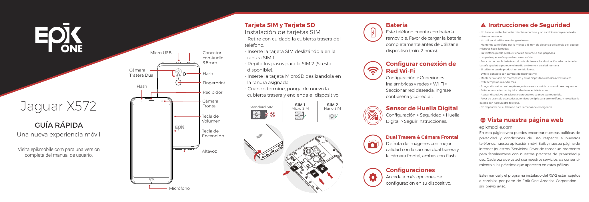 Jaguar X572GUÍA RÁPIDAUna nueva experiencia móvilVisita epikmobile.com para una versión completa del manual de usuario.Instrucciones de SeguridadVista nuestra página web· No hacer o recibir llamadas mientras conduce, y no escribir mensajes de texto mientras conduce. · No utilizar el teléfono en las gasolineras.· Mantenga su teléfono por lo menos a 15 mm de distancia de la oreja o el cuerpo mientras hace llamadas.· Su teléfono puede producir una luz brillante o que parpadea.· Las partes pequeñas pueden causar asﬁxia.· Favor de no tirar la batería en el bote de basura. La eliminación adecuada de la batería ayudará a proteger el medio ambiente y la salud humana. · El teléfono puede producir un sonido fuerte.· Evite el contacto con campos de magnetismo. · Mantener alejado de marcapasos y otros dispositivos médicos electrónicos. · Evite temperaturas extremas. · Apagar dispositivo en hospitales y otros centros médicos cuando sea requerido.· Evitar el contacto con líquidos. Mantener el teléfono seco. · Apagar dispositivo en aviones y aeropuertos cuando sea requerido. · Favor de usar solo accesorios auténticos de Epik para este teléfono, y no utilizar la batería con ningún otro teléfono. · No depender de su teléfono para llamadas de emergencia.  epikmobile.comEn esta página web puedes encontrar nuestras políticas de privacidad  y  condiciones  de  uso  respecto  a  nuestros teléfonos, nuestra aplicación móvil Epik y nuestra página de internet (nuestros “Servicios). Favor de tomar un momento para  familiarizarse  con nuestras  prácticas de  privacidad  y uso. Cada vez que usted usa nuestros servicios, da consenti-miento a las prácticas que aparecen en estas pólizas. Este manual y el programa instalado del X572 están sujetos a cambios  por parte de  Epik One  America  Corporation sin  previo aviso.  BateríaEste teléfono cuenta con batería removible. Favor de cargar la batería completamente antes de utilizar el dispositivo (mín. 2 horas).Conﬁgurar conexión de Red Wi-FiConﬁguración &gt; Conexiones inalámbricas y redes &gt; WI-Fi &gt; Seccionar red deseada, ingrese contraseña y conectar.Tarjeta SIM y Tarjeta SDInstalación de tarjetas SIM- Retire con cuidado la cubierta trasera del teléfono.- Inserte la tarjeta SIM deslizándola en la     ranura SIM 1.- Repita los pasos para la SIM 2 (Si está     disponible).- Inserte la tarjeta MicroSD deslizándola en    la ranura asignada.- Cuando termine, ponga de nuevo la   cubierta trasera y encienda el dispositivo.Standard SIM SIM 1Micro SIMSIM 2Nano SIMConﬁguracionesAcceda a más opciones de conﬁguración en su dispositivo. Sensor de Huella DigitalConﬁguración &gt; Seguridad &gt; Huella Digital &gt; Seguir instrucciones.Dual Trasera &amp; Cámara Frontal Disfruta de imágenes con mejor calidad con la cámara dual trasera y la cámara frontal, ambas con ﬂash. MicrófonoCámara FrontalFlashFlashTecla deVolumenTecla deEncendidoCámaraTrasera Dual FingerprintRecibidorAltavozConectorcon Audio3.5mm Micro USB