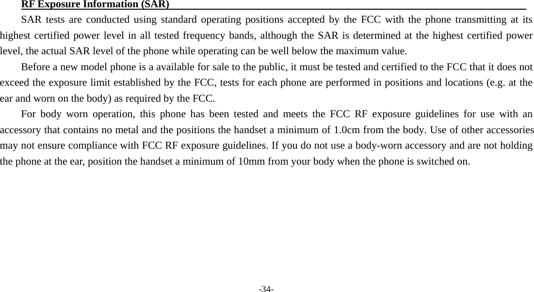 -34-  RF Exposure Information (SAR)                                                                    SAR tests are conducted using standard operating positions accepted by the FCC with the phone transmitting at its highest certified power level in all tested frequency bands, although the SAR is determined at the highest certified power level, the actual SAR level of the phone while operating can be well below the maximum value.   Before a new model phone is a available for sale to the public, it must be tested and certified to the FCC that it does not exceed the exposure limit established by the FCC, tests for each phone are performed in positions and locations (e.g. at the ear and worn on the body) as required by the FCC. For body worn operation, this phone has been tested and meets the FCC RF exposure guidelines for use with an accessory that contains no metal and the positions the handset a minimum of 1.0cm from the body. Use of other accessories may not ensure compliance with FCC RF exposure guidelines. If you do not use a body-worn accessory and are not holding the phone at the ear, position the handset a minimum of 10mm from your body when the phone is switched on.   