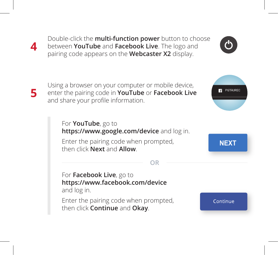 4Double-click the multi-function power button to choose between YouTube and Facebook Live. The logo and  pairing code appears on the Webcaster X2 display. PGTAUREC5Using a browser on your computer or mobile device, enter the pairing code in YouTube or Facebook Live and share your prole information.For YouTube, go to https://www.google.com/device and log in.Enter the pairing code when prompted,  then click Next and Allow. For Facebook Live, go to https://www.facebook.com/device  and log in.Enter the pairing code when prompted,  then click Continue and Okay. NEXTOR