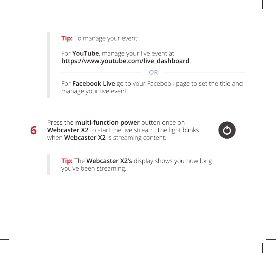 6Press the multi-function power button once on  Webcaster X2 to start the live stream. The light blinks  when Webcaster X2 is streaming content.Tip: The Webcaster X2’s display shows you how long you’ve been streaming.Tip: To manage your event:For YouTube, manage your live event at  https://www.youtube.com/live_dashboard.  For Facebook Live go to your Facebook page to set the title and manage your live event.OR